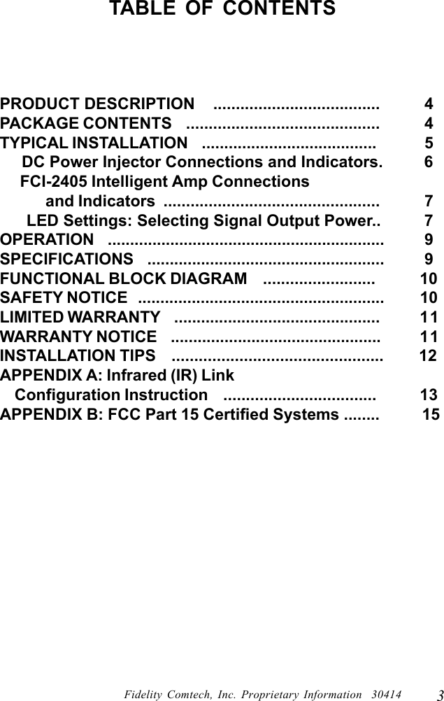 3Fidelity Comtech, Inc. Proprietary Information  30414TABLE OF CONTENTSPRODUCT DESCRIPTION    .....................................   4PACKAGE CONTENTS    ...........................................   4TYPICAL INSTALLATION    .......................................   5     DC Power Injector Connections and Indicators.   6     FCI-2405 Intelligent Amp Connections            and Indicators  ................................................   7      LED Settings: Selecting Signal Output Power..   7OPERATION    ..............................................................   9SPECIFICATIONS    .....................................................   9FUNCTIONAL BLOCK DIAGRAM    .........................  10SAFETY NOTICE   .......................................................  10LIMITED WARRANTY    ..............................................  11WARRANTY NOTICE    ...............................................  11INSTALLATION TIPS    ...............................................         12APPENDIX A: Infrared (IR) Link    Configuration Instruction    ..................................  13APPENDIX B: FCC Part 15 Certified Systems ........          15