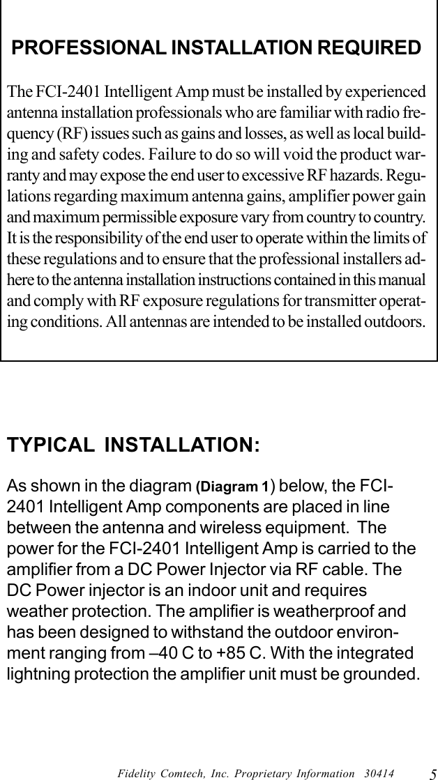 5Fidelity Comtech, Inc. Proprietary Information  30414PROFESSIONAL INSTALLATION REQUIREDThe FCI-2401 Intelligent Amp must be installed by experiencedantenna installation professionals who are familiar with radio fre-quency (RF) issues such as gains and losses, as well as local build-ing and safety codes. Failure to do so will void the product war-ranty and may expose the end user to excessive RF hazards. Regu-lations regarding maximum antenna gains, amplifier power gainand maximum permissible exposure vary from country to country.It is the responsibility of the end user to operate within the limits ofthese regulations and to ensure that the professional installers ad-here to the antenna installation instructions contained in this manualand comply with RF exposure regulations for transmitter operat-ing conditions. All antennas are intended to be installed outdoors.TYPICAL INSTALLATION:As shown in the diagram (Diagram 1) below, the FCI-2401 Intelligent Amp components are placed in linebetween the antenna and wireless equipment.  Thepower for the FCI-2401 Intelligent Amp is carried to theamplifier from a DC Power Injector via RF cable. TheDC Power injector is an indoor unit and requiresweather protection. The amplifier is weatherproof andhas been designed to withstand the outdoor environ-ment ranging from &ndash;40 C to +85 C. With the integratedlightning protection the amplifier unit must be grounded.