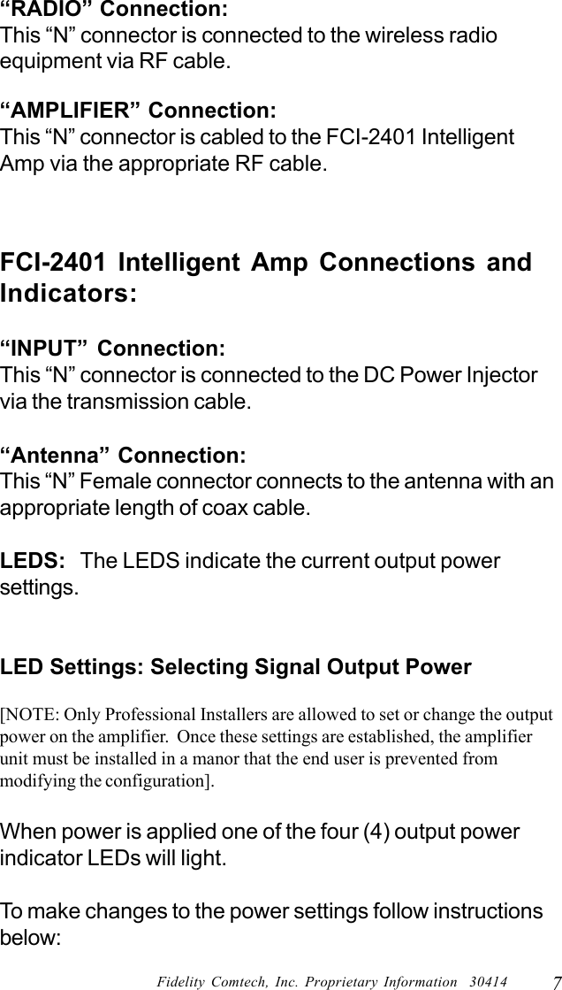 7Fidelity Comtech, Inc. Proprietary Information  30414&ldquo;RADIO&rdquo; Connection:This &ldquo;N&rdquo; connector is connected to the wireless radioequipment via RF cable.&ldquo;AMPLIFIER&rdquo; Connection:This &ldquo;N&rdquo; connector is cabled to the FCI-2401 IntelligentAmp via the appropriate RF cable.FCI-2401 Intelligent Amp Connections andIndicators:&ldquo;INPUT&rdquo; Connection:This &ldquo;N&rdquo; connector is connected to the DC Power Injectorvia the transmission cable.&ldquo;Antenna&rdquo; Connection:This &ldquo;N&rdquo; Female connector connects to the antenna with anappropriate length of coax cable.LEDS:   The LEDS indicate the current output powersettings.LED Settings: Selecting Signal Output Power[NOTE: Only Professional Installers are allowed to set or change the outputpower on the amplifier.  Once these settings are established, the amplifierunit must be installed in a manor that the end user is prevented frommodifying the configuration].When power is applied one of the four (4) output powerindicator LEDs will light.To make changes to the power settings follow instructionsbelow: