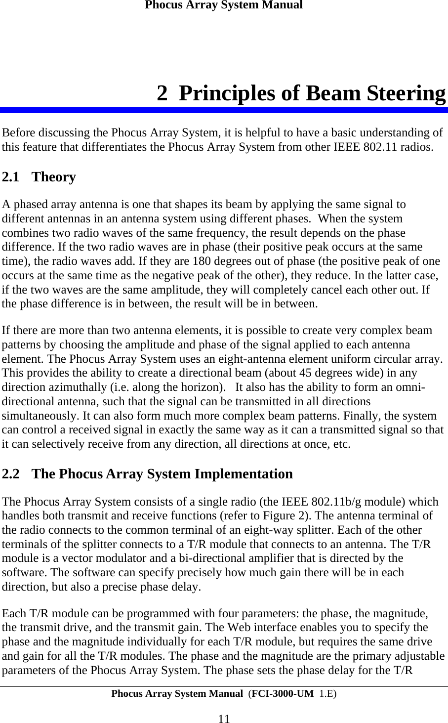 Phocus Array System Manual Phocus Array System Manual  (FCI-3000-UM  1.E) 11 2 Principles of Beam Steering Before discussing the Phocus Array System, it is helpful to have a basic understanding of this feature that differentiates the Phocus Array System from other IEEE 802.11 radios. 2.1 Theory A phased array antenna is one that shapes its beam by applying the same signal to different antennas in an antenna system using different phases.  When the system combines two radio waves of the same frequency, the result depends on the phase difference. If the two radio waves are in phase (their positive peak occurs at the same time), the radio waves add. If they are 180 degrees out of phase (the positive peak of one occurs at the same time as the negative peak of the other), they reduce. In the latter case, if the two waves are the same amplitude, they will completely cancel each other out. If the phase difference is in between, the result will be in between. If there are more than two antenna elements, it is possible to create very complex beam patterns by choosing the amplitude and phase of the signal applied to each antenna element. The Phocus Array System uses an eight-antenna element uniform circular array.  This provides the ability to create a directional beam (about 45 degrees wide) in any direction azimuthally (i.e. along the horizon).   It also has the ability to form an omni-directional antenna, such that the signal can be transmitted in all directions simultaneously. It can also form much more complex beam patterns. Finally, the system can control a received signal in exactly the same way as it can a transmitted signal so that it can selectively receive from any direction, all directions at once, etc. 2.2 The Phocus Array System Implementation The Phocus Array System consists of a single radio (the IEEE 802.11b/g module) which handles both transmit and receive functions (refer to Figure 2). The antenna terminal of the radio connects to the common terminal of an eight-way splitter. Each of the other terminals of the splitter connects to a T/R module that connects to an antenna. The T/R module is a vector modulator and a bi-directional amplifier that is directed by the software. The software can specify precisely how much gain there will be in each direction, but also a precise phase delay. Each T/R module can be programmed with four parameters: the phase, the magnitude, the transmit drive, and the transmit gain. The Web interface enables you to specify the phase and the magnitude individually for each T/R module, but requires the same drive and gain for all the T/R modules. The phase and the magnitude are the primary adjustable parameters of the Phocus Array System. The phase sets the phase delay for the T/R 