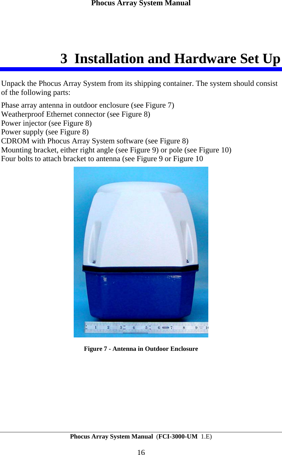Phocus Array System Manual Phocus Array System Manual  (FCI-3000-UM  1.E) 16 3 Installation and Hardware Set Up Unpack the Phocus Array System from its shipping container. The system should consist of the following parts: Phase array antenna in outdoor enclosure (see Figure 7) Weatherproof Ethernet connector (see Figure 8) Power injector (see Figure 8) Power supply (see Figure 8) CDROM with Phocus Array System software (see Figure 8) Mounting bracket, either right angle (see Figure 9) or pole (see Figure 10) Four bolts to attach bracket to antenna (see Figure 9 or Figure 10  Figure 7 - Antenna in Outdoor Enclosure 