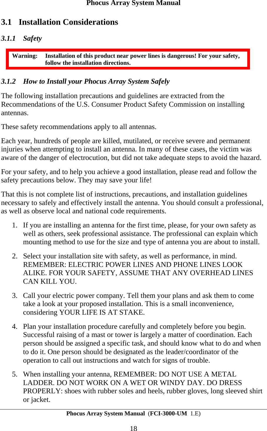Phocus Array System Manual Phocus Array System Manual  (FCI-3000-UM  1.E) 18 3.1 Installation Considerations 3.1.1 Safety Warning:  Installation of this product near power lines is dangerous! For your safety, follow the installation directions. 3.1.2 How to Install your Phocus Array System Safely The following installation precautions and guidelines are extracted from the Recommendations of the U.S. Consumer Product Safety Commission on installing antennas.  These safety recommendations apply to all antennas. Each year, hundreds of people are killed, mutilated, or receive severe and permanent injuries when attempting to install an antenna. In many of these cases, the victim was aware of the danger of electrocution, but did not take adequate steps to avoid the hazard. For your safety, and to help you achieve a good installation, please read and follow the safety precautions below. They may save your life! That this is not complete list of instructions, precautions, and installation guidelines necessary to safely and effectively install the antenna. You should consult a professional, as well as observe local and national code requirements. 1. If you are installing an antenna for the first time, please, for your own safety as well as others, seek professional assistance. The professional can explain which mounting method to use for the size and type of antenna you are about to install. 2. Select your installation site with safety, as well as performance, in mind. REMEMBER: ELECTRIC POWER LINES AND PHONE LINES LOOK ALIKE. FOR YOUR SAFETY, ASSUME THAT ANY OVERHEAD LINES CAN KILL YOU. 3. Call your electric power company. Tell them your plans and ask them to come take a look at your proposed installation. This is a small inconvenience, considering YOUR LIFE IS AT STAKE. 4. Plan your installation procedure carefully and completely before you begin. Successful raising of a mast or tower is largely a matter of coordination. Each person should be assigned a specific task, and should know what to do and when to do it. One person should be designated as the leader/coordinator of the operation to call out instructions and watch for signs of trouble. 5. When installing your antenna, REMEMBER: DO NOT USE A METAL LADDER. DO NOT WORK ON A WET OR WINDY DAY. DO DRESS PROPERLY: shoes with rubber soles and heels, rubber gloves, long sleeved shirt or jacket. 