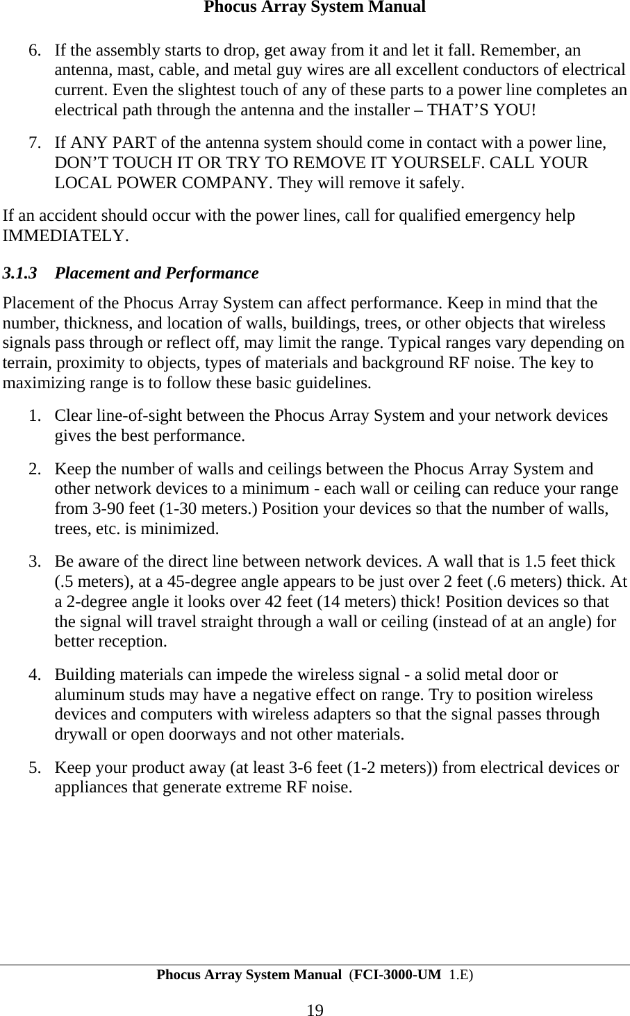 Phocus Array System Manual Phocus Array System Manual  (FCI-3000-UM  1.E) 19 6. If the assembly starts to drop, get away from it and let it fall. Remember, an antenna, mast, cable, and metal guy wires are all excellent conductors of electrical current. Even the slightest touch of any of these parts to a power line completes an electrical path through the antenna and the installer &ndash; THAT&rsquo;S YOU! 7. If ANY PART of the antenna system should come in contact with a power line, DON&rsquo;T TOUCH IT OR TRY TO REMOVE IT YOURSELF. CALL YOUR LOCAL POWER COMPANY. They will remove it safely. If an accident should occur with the power lines, call for qualified emergency help IMMEDIATELY. 3.1.3 Placement and Performance Placement of the Phocus Array System can affect performance. Keep in mind that the number, thickness, and location of walls, buildings, trees, or other objects that wireless signals pass through or reflect off, may limit the range. Typical ranges vary depending on terrain, proximity to objects, types of materials and background RF noise. The key to maximizing range is to follow these basic guidelines. 1. Clear line-of-sight between the Phocus Array System and your network devices gives the best performance. 2. Keep the number of walls and ceilings between the Phocus Array System and other network devices to a minimum - each wall or ceiling can reduce your range from 3-90 feet (1-30 meters.) Position your devices so that the number of walls, trees, etc. is minimized. 3. Be aware of the direct line between network devices. A wall that is 1.5 feet thick (.5 meters), at a 45-degree angle appears to be just over 2 feet (.6 meters) thick. At a 2-degree angle it looks over 42 feet (14 meters) thick! Position devices so that the signal will travel straight through a wall or ceiling (instead of at an angle) for better reception. 4. Building materials can impede the wireless signal - a solid metal door or aluminum studs may have a negative effect on range. Try to position wireless devices and computers with wireless adapters so that the signal passes through drywall or open doorways and not other materials. 5. Keep your product away (at least 3-6 feet (1-2 meters)) from electrical devices or appliances that generate extreme RF noise. 