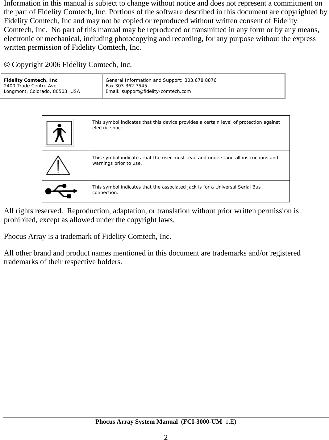 Phocus Array System Manual  (FCI-3000-UM  1.E) 2 Information in this manual is subject to change without notice and does not represent a commitment on the part of Fidelity Comtech, Inc. Portions of the software described in this document are copyrighted by Fidelity Comtech, Inc and may not be copied or reproduced without written consent of Fidelity Comtech, Inc.  No part of this manual may be reproduced or transmitted in any form or by any means, electronic or mechanical, including photocopying and recording, for any purpose without the express written permission of Fidelity Comtech, Inc. &copy; Copyright 2006 Fidelity Comtech, Inc. Fidelity Comtech, Inc 2400 Trade Centre Ave.  Longmont, Colorado, 80503, USA  General Information and Support: 303.678.8876 Fax 303.362.7545 Email: support@fidelity-comtech.com     This symbol indicates that this device provides a certain level of protection against electric shock.  This symbol indicates that the user must read and understand all instructions and warnings prior to use.  This symbol indicates that the associated jack is for a Universal Serial Bus connection. All rights reserved.  Reproduction, adaptation, or translation without prior written permission is prohibited, except as allowed under the copyright laws.   Phocus Array is a trademark of Fidelity Comtech, Inc. All other brand and product names mentioned in this document are trademarks and/or registered trademarks of their respective holders. 