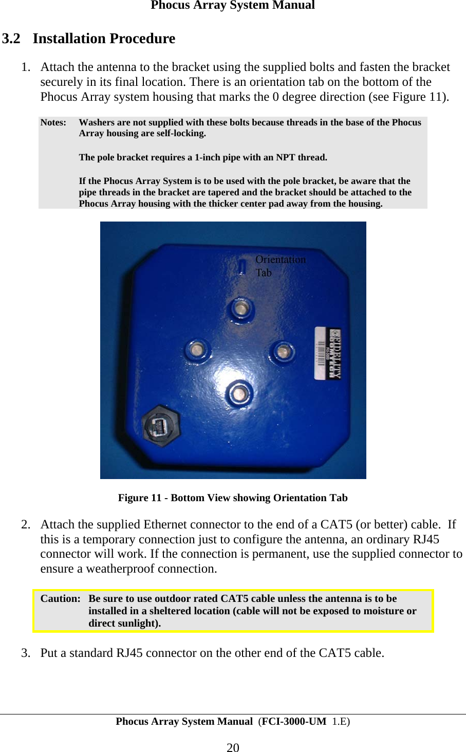 Phocus Array System Manual Phocus Array System Manual  (FCI-3000-UM  1.E) 20 3.2 Installation Procedure 1. Attach the antenna to the bracket using the supplied bolts and fasten the bracket securely in its final location. There is an orientation tab on the bottom of the Phocus Array system housing that marks the 0 degree direction (see Figure 11). Notes:  Washers are not supplied with these bolts because threads in the base of the Phocus Array housing are self-locking.    The pole bracket requires a 1-inch pipe with an NPT thread.    If the Phocus Array System is to be used with the pole bracket, be aware that the pipe threads in the bracket are tapered and the bracket should be attached to the Phocus Array housing with the thicker center pad away from the housing.  Figure 11 - Bottom View showing Orientation Tab 2. Attach the supplied Ethernet connector to the end of a CAT5 (or better) cable.  If this is a temporary connection just to configure the antenna, an ordinary RJ45 connector will work. If the connection is permanent, use the supplied connector to ensure a weatherproof connection.  Caution:  Be sure to use outdoor rated CAT5 cable unless the antenna is to be installed in a sheltered location (cable will not be exposed to moisture or direct sunlight).  3. Put a standard RJ45 connector on the other end of the CAT5 cable.  