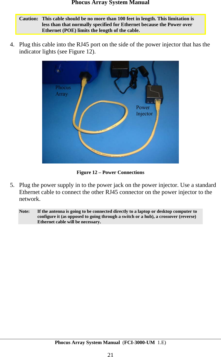 Phocus Array System Manual Phocus Array System Manual  (FCI-3000-UM  1.E) 21 Caution:  This cable should be no more than 100 feet in length. This limitation is less than that normally specified for Ethernet because the Power over Ethernet (POE) limits the length of the cable.  4. Plug this cable into the RJ45 port on the side of the power injector that has the indicator lights (see Figure 12).   Figure 12 &ndash; Power Connections 5. Plug the power supply in to the power jack on the power injector. Use a standard Ethernet cable to connect the other RJ45 connector on the power injector to the network.  Note:  If the antenna is going to be connected directly to a laptop or desktop computer to configure it (as opposed to going through a switch or a hub), a crossover (reverse) Ethernet cable will be necessary. 