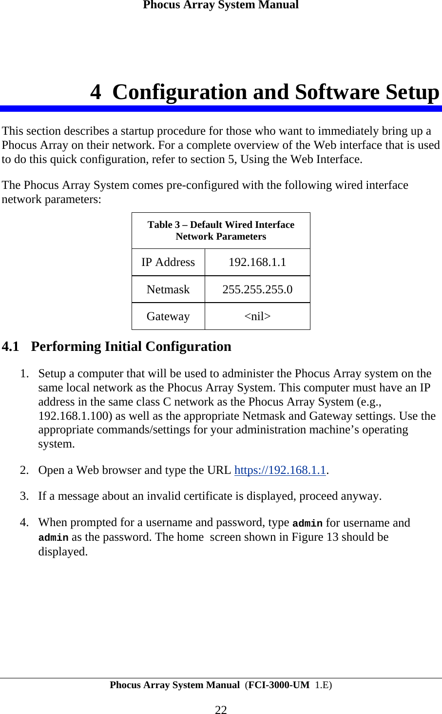 Phocus Array System Manual Phocus Array System Manual  (FCI-3000-UM  1.E) 22 4 Configuration and Software Setup This section describes a startup procedure for those who want to immediately bring up a Phocus Array on their network. For a complete overview of the Web interface that is used to do this quick configuration, refer to section 5, Using the Web Interface. The Phocus Array System comes pre-configured with the following wired interface network parameters: Table 3 &ndash; Default Wired Interface Network Parameters IP Address  192.168.1.1 Netmask 255.255.255.0 Gateway <nil> 4.1 Performing Initial Configuration 1. Setup a computer that will be used to administer the Phocus Array system on the same local network as the Phocus Array System. This computer must have an IP address in the same class C network as the Phocus Array System (e.g., 192.168.1.100) as well as the appropriate Netmask and Gateway settings. Use the appropriate commands/settings for your administration machine&rsquo;s operating system.  2. Open a Web browser and type the URL https://192.168.1.1.  3. If a message about an invalid certificate is displayed, proceed anyway.  4. When prompted for a username and password, type admin for username and admin as the password. The home  screen shown in Figure 13 should be displayed. 