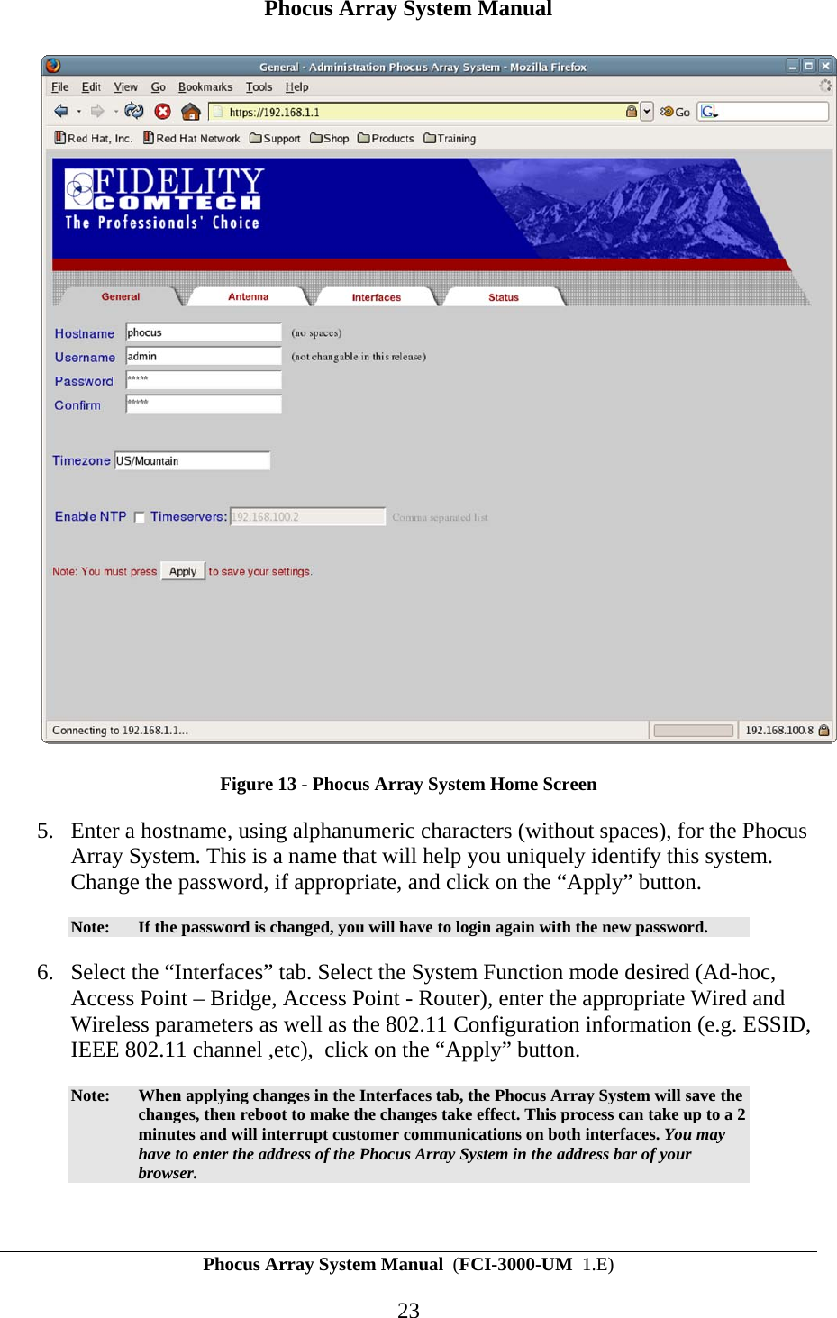 Phocus Array System Manual Phocus Array System Manual  (FCI-3000-UM  1.E) 23  Figure 13 - Phocus Array System Home Screen 5. Enter a hostname, using alphanumeric characters (without spaces), for the Phocus Array System. This is a name that will help you uniquely identify this system. Change the password, if appropriate, and click on the &ldquo;Apply&rdquo; button.  Note:  If the password is changed, you will have to login again with the new password. 6. Select the &ldquo;Interfaces&rdquo; tab. Select the System Function mode desired (Ad-hoc, Access Point &ndash; Bridge, Access Point - Router), enter the appropriate Wired and Wireless parameters as well as the 802.11 Configuration information (e.g. ESSID, IEEE 802.11 channel ,etc),  click on the &ldquo;Apply&rdquo; button.  Note:  When applying changes in the Interfaces tab, the Phocus Array System will save the changes, then reboot to make the changes take effect. This process can take up to a 2 minutes and will interrupt customer communications on both interfaces. You may have to enter the address of the Phocus Array System in the address bar of your browser.  