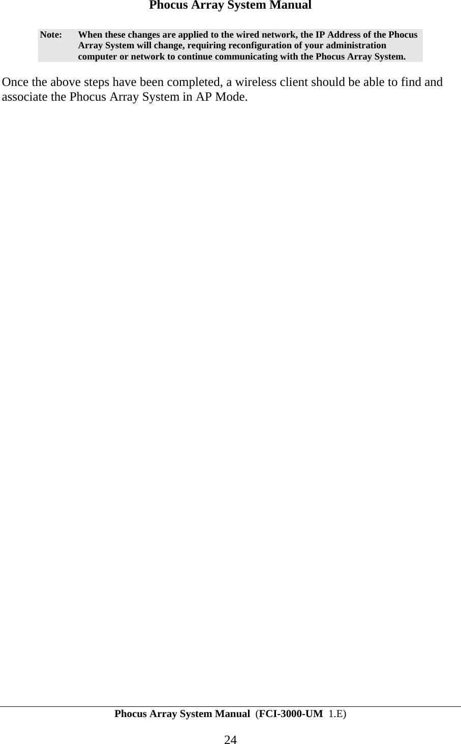 Phocus Array System Manual Phocus Array System Manual  (FCI-3000-UM  1.E) 24 Note:  When these changes are applied to the wired network, the IP Address of the Phocus Array System will change, requiring reconfiguration of your administration computer or network to continue communicating with the Phocus Array System. Once the above steps have been completed, a wireless client should be able to find and associate the Phocus Array System in AP Mode. 