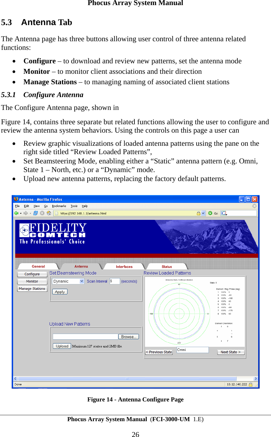 Phocus Array System Manual Phocus Array System Manual  (FCI-3000-UM  1.E) 26 5.3  Antenna Tab The Antenna page has three buttons allowing user control of three antenna related functions: &bull; Configure &ndash; to download and review new patterns, set the antenna mode &bull; Monitor &ndash; to monitor client associations and their direction &bull; Manage Stations &ndash; to managing naming of associated client stations 5.3.1 Configure Antenna The Configure Antenna page, shown in  Figure 14, contains three separate but related functions allowing the user to configure and review the antenna system behaviors. Using the controls on this page a user can  &bull; Review graphic visualizations of loaded antenna patterns using the pane on the right side titled &ldquo;Review Loaded Patterns&rdquo;,   &bull; Set Beamsteering Mode, enabling either a &ldquo;Static&rdquo; antenna pattern (e.g. Omni, State 1 &ndash; North, etc.) or a &ldquo;Dynamic&rdquo; mode. &bull; Upload new antenna patterns, replacing the factory default patterns.    Figure 14 - Antenna Configure Page 