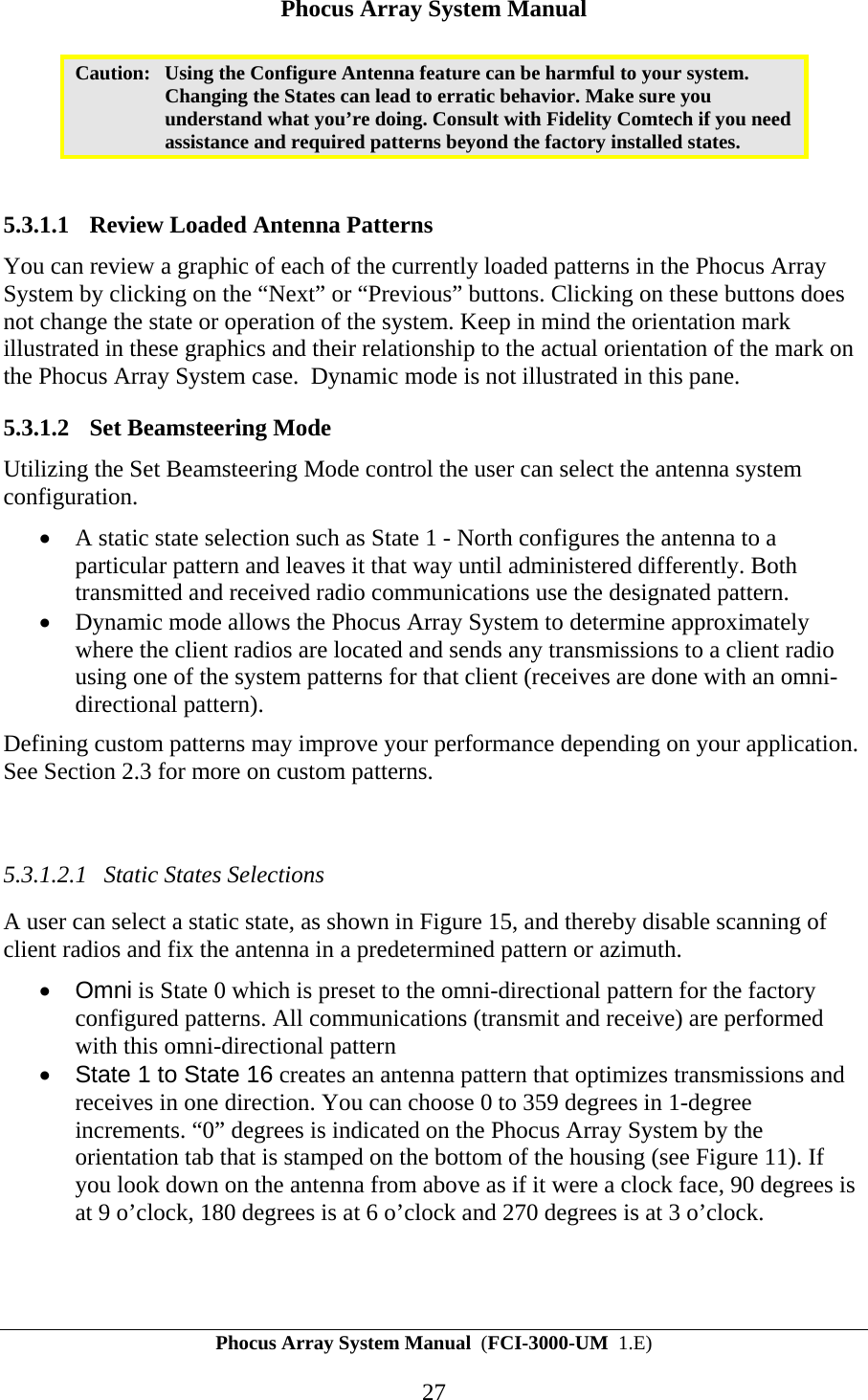 Phocus Array System Manual Phocus Array System Manual  (FCI-3000-UM  1.E) 27 Caution:  Using the Configure Antenna feature can be harmful to your system. Changing the States can lead to erratic behavior. Make sure you understand what you&rsquo;re doing. Consult with Fidelity Comtech if you need assistance and required patterns beyond the factory installed states.   5.3.1.1 Review Loaded Antenna Patterns You can review a graphic of each of the currently loaded patterns in the Phocus Array System by clicking on the &ldquo;Next&rdquo; or &ldquo;Previous&rdquo; buttons. Clicking on these buttons does not change the state or operation of the system. Keep in mind the orientation mark illustrated in these graphics and their relationship to the actual orientation of the mark on the Phocus Array System case.  Dynamic mode is not illustrated in this pane. 5.3.1.2 Set Beamsteering Mode Utilizing the Set Beamsteering Mode control the user can select the antenna system configuration. &bull; A static state selection such as State 1 - North configures the antenna to a particular pattern and leaves it that way until administered differently. Both transmitted and received radio communications use the designated pattern. &bull; Dynamic mode allows the Phocus Array System to determine approximately where the client radios are located and sends any transmissions to a client radio using one of the system patterns for that client (receives are done with an omni-directional pattern). Defining custom patterns may improve your performance depending on your application. See Section 2.3 for more on custom patterns.   5.3.1.2.1 Static States Selections A user can select a static state, as shown in Figure 15, and thereby disable scanning of client radios and fix the antenna in a predetermined pattern or azimuth.  &bull; Omni is State 0 which is preset to the omni-directional pattern for the factory configured patterns. All communications (transmit and receive) are performed with this omni-directional pattern   &bull;  State 1 to State 16 creates an antenna pattern that optimizes transmissions and receives in one direction. You can choose 0 to 359 degrees in 1-degree increments. &ldquo;0&rdquo; degrees is indicated on the Phocus Array System by the orientation tab that is stamped on the bottom of the housing (see Figure 11). If you look down on the antenna from above as if it were a clock face, 90 degrees is at 9 o&rsquo;clock, 180 degrees is at 6 o&rsquo;clock and 270 degrees is at 3 o&rsquo;clock.    
