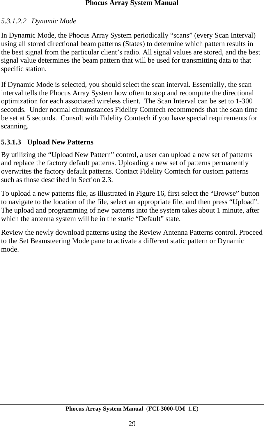 Phocus Array System Manual Phocus Array System Manual  (FCI-3000-UM  1.E) 29 5.3.1.2.2 Dynamic Mode In Dynamic Mode, the Phocus Array System periodically &ldquo;scans&rdquo; (every Scan Interval) using all stored directional beam patterns (States) to determine which pattern results in the best signal from the particular client&rsquo;s radio. All signal values are stored, and the best signal value determines the beam pattern that will be used for transmitting data to that specific station. If Dynamic Mode is selected, you should select the scan interval. Essentially, the scan interval tells the Phocus Array System how often to stop and recompute the directional optimization for each associated wireless client.  The Scan Interval can be set to 1-300 seconds.  Under normal circumstances Fidelity Comtech recommends that the scan time be set at 5 seconds.  Consult with Fidelity Comtech if you have special requirements for scanning. 5.3.1.3 Upload New Patterns By utilizing the &ldquo;Upload New Pattern&rdquo; control, a user can upload a new set of patterns and replace the factory default patterns. Uploading a new set of patterns permanently overwrites the factory default patterns. Contact Fidelity Comtech for custom patterns such as those described in Section 2.3. To upload a new patterns file, as illustrated in Figure 16, first select the &ldquo;Browse&rdquo; button to navigate to the location of the file, select an appropriate file, and then press &ldquo;Upload&rdquo;.  The upload and programming of new patterns into the system takes about 1 minute, after which the antenna system will be in the static &ldquo;Default&rdquo; state.   Review the newly download patterns using the Review Antenna Patterns control. Proceed to the Set Beamsteering Mode pane to activate a different static pattern or Dynamic mode. 
