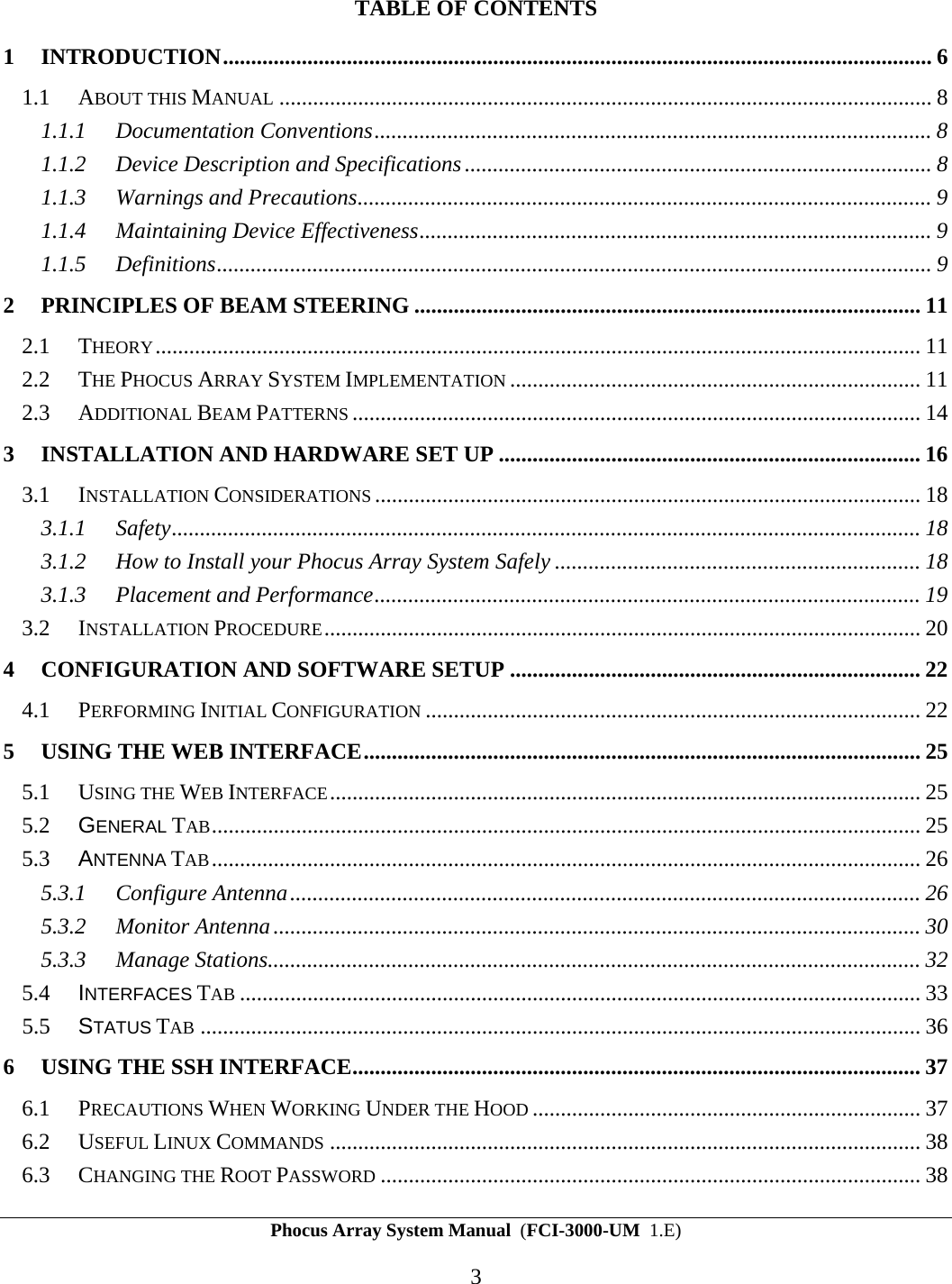 Phocus Array System Manual  (FCI-3000-UM  1.E) 3 TABLE OF CONTENTS 1 INTRODUCTION.............................................................................................................................. 6 1.1 ABOUT THIS MANUAL .................................................................................................................... 8 1.1.1 Documentation Conventions................................................................................................... 8 1.1.2 Device Description and Specifications................................................................................... 8 1.1.3 Warnings and Precautions...................................................................................................... 9 1.1.4 Maintaining Device Effectiveness........................................................................................... 9 1.1.5 Definitions............................................................................................................................... 9 2 PRINCIPLES OF BEAM STEERING .......................................................................................... 11 2.1 THEORY........................................................................................................................................ 11 2.2 THE PHOCUS ARRAY SYSTEM IMPLEMENTATION ......................................................................... 11 2.3 ADDITIONAL BEAM PATTERNS ..................................................................................................... 14 3 INSTALLATION AND HARDWARE SET UP ........................................................................... 16 3.1 INSTALLATION CONSIDERATIONS ................................................................................................. 18 3.1.1 Safety..................................................................................................................................... 18 3.1.2 How to Install your Phocus Array System Safely ................................................................. 18 3.1.3 Placement and Performance................................................................................................. 19 3.2 INSTALLATION PROCEDURE.......................................................................................................... 20 4 CONFIGURATION AND SOFTWARE SETUP ......................................................................... 22 4.1 PERFORMING INITIAL CONFIGURATION ........................................................................................ 22 5 USING THE WEB INTERFACE................................................................................................... 25 5.1 USING THE WEB INTERFACE......................................................................................................... 25 5.2  GENERAL TAB.............................................................................................................................. 25 5.3  ANTENNA TAB.............................................................................................................................. 26 5.3.1 Configure Antenna................................................................................................................ 26 5.3.2 Monitor Antenna................................................................................................................... 30 5.3.3 Manage Stations.................................................................................................................... 32 5.4  INTERFACES TAB ......................................................................................................................... 33 5.5  STATUS TAB ................................................................................................................................ 36 6 USING THE SSH INTERFACE..................................................................................................... 37 6.1 PRECAUTIONS WHEN WORKING UNDER THE HOOD ..................................................................... 37 6.2 USEFUL LINUX COMMANDS ......................................................................................................... 38 6.3 CHANGING THE ROOT PASSWORD ................................................................................................ 38 