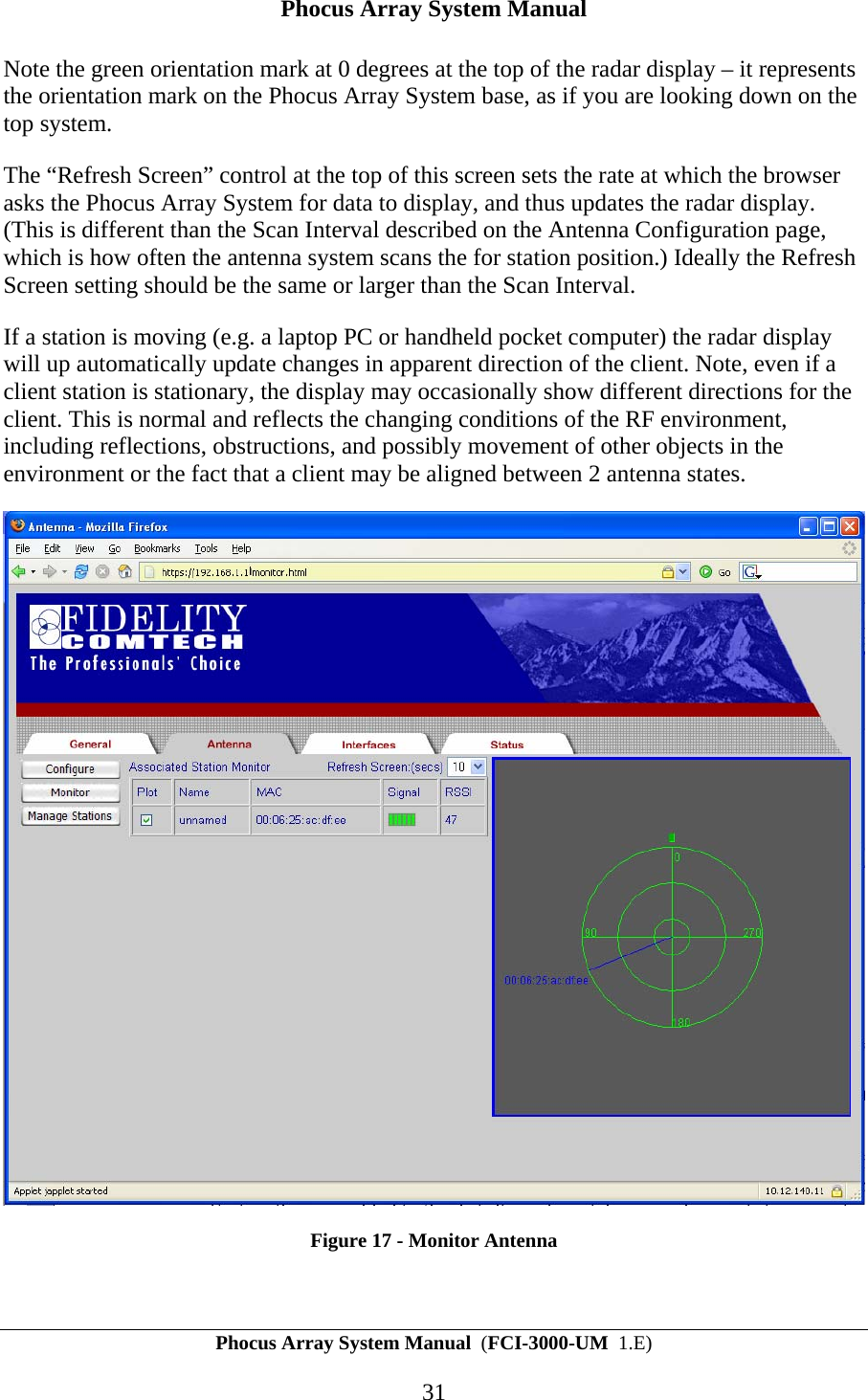 Phocus Array System Manual Phocus Array System Manual  (FCI-3000-UM  1.E) 31 Note the green orientation mark at 0 degrees at the top of the radar display &ndash; it represents the orientation mark on the Phocus Array System base, as if you are looking down on the top system.  The &ldquo;Refresh Screen&rdquo; control at the top of this screen sets the rate at which the browser asks the Phocus Array System for data to display, and thus updates the radar display. (This is different than the Scan Interval described on the Antenna Configuration page, which is how often the antenna system scans the for station position.) Ideally the Refresh Screen setting should be the same or larger than the Scan Interval. If a station is moving (e.g. a laptop PC or handheld pocket computer) the radar display will up automatically update changes in apparent direction of the client. Note, even if a client station is stationary, the display may occasionally show different directions for the client. This is normal and reflects the changing conditions of the RF environment, including reflections, obstructions, and possibly movement of other objects in the environment or the fact that a client may be aligned between 2 antenna states.   Figure 17 - Monitor Antenna 