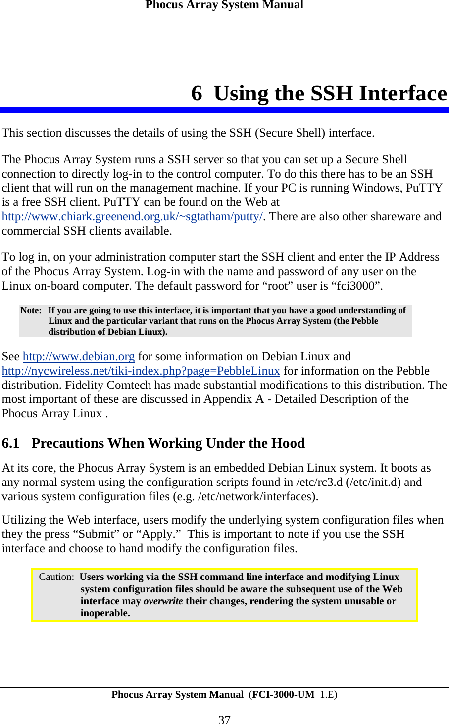 Phocus Array System Manual Phocus Array System Manual  (FCI-3000-UM  1.E) 37 6 Using the SSH Interface This section discusses the details of using the SSH (Secure Shell) interface.  The Phocus Array System runs a SSH server so that you can set up a Secure Shell connection to directly log-in to the control computer. To do this there has to be an SSH client that will run on the management machine. If your PC is running Windows, PuTTY is a free SSH client. PuTTY can be found on the Web at http://www.chiark.greenend.org.uk/~sgtatham/putty/. There are also other shareware and commercial SSH clients available. To log in, on your administration computer start the SSH client and enter the IP Address of the Phocus Array System. Log-in with the name and password of any user on the Linux on-board computer. The default password for &ldquo;root&rdquo; user is &ldquo;fci3000&rdquo;. Note:  If you are going to use this interface, it is important that you have a good understanding of Linux and the particular variant that runs on the Phocus Array System (the Pebble distribution of Debian Linux).  See http://www.debian.org for some information on Debian Linux and http://nycwireless.net/tiki-index.php?page=PebbleLinux for information on the Pebble distribution. Fidelity Comtech has made substantial modifications to this distribution. The most important of these are discussed in Appendix A - Detailed Description of the Phocus Array Linux . 6.1 Precautions When Working Under the Hood At its core, the Phocus Array System is an embedded Debian Linux system. It boots as any normal system using the configuration scripts found in /etc/rc3.d (/etc/init.d) and various system configuration files (e.g. /etc/network/interfaces).  Utilizing the Web interface, users modify the underlying system configuration files when they the press &ldquo;Submit&rdquo; or &ldquo;Apply.&rdquo;  This is important to note if you use the SSH interface and choose to hand modify the configuration files.  Caution:  Users working via the SSH command line interface and modifying Linux system configuration files should be aware the subsequent use of the Web interface may overwrite their changes, rendering the system unusable or inoperable.  
