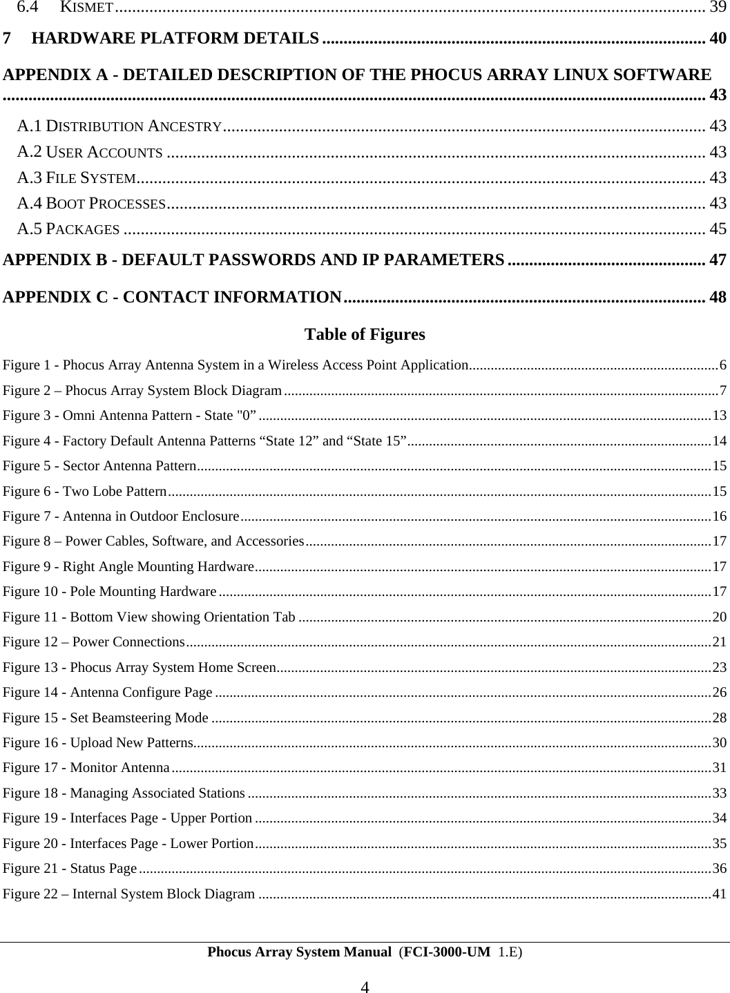 Phocus Array System Manual  (FCI-3000-UM  1.E) 4 6.4 KISMET......................................................................................................................................... 39 7 HARDWARE PLATFORM DETAILS ......................................................................................... 40 APPENDIX A - DETAILED DESCRIPTION OF THE PHOCUS ARRAY LINUX SOFTWARE................................................................................................................................................................... 43 A.1 DISTRIBUTION ANCESTRY................................................................................................................ 43 A.2 USER ACCOUNTS ............................................................................................................................. 43 A.3 FILE SYSTEM.................................................................................................................................... 43 A.4 BOOT PROCESSES............................................................................................................................. 43 A.5 PACKAGES ....................................................................................................................................... 45 APPENDIX B - DEFAULT PASSWORDS AND IP PARAMETERS .............................................. 47 APPENDIX C - CONTACT INFORMATION.................................................................................... 48 Table of Figures Figure 1 - Phocus Array Antenna System in a Wireless Access Point Application.....................................................................6 Figure 2 &ndash; Phocus Array System Block Diagram........................................................................................................................7 Figure 3 - Omni Antenna Pattern - State "0&rdquo;.............................................................................................................................13 Figure 4 - Factory Default Antenna Patterns &ldquo;State 12&rdquo; and &ldquo;State 15&rdquo;....................................................................................14 Figure 5 - Sector Antenna Pattern..............................................................................................................................................15 Figure 6 - Two Lobe Pattern......................................................................................................................................................15 Figure 7 - Antenna in Outdoor Enclosure..................................................................................................................................16 Figure 8 &ndash; Power Cables, Software, and Accessories................................................................................................................17 Figure 9 - Right Angle Mounting Hardware..............................................................................................................................17 Figure 10 - Pole Mounting Hardware........................................................................................................................................17 Figure 11 - Bottom View showing Orientation Tab ..................................................................................................................20 Figure 12 &ndash; Power Connections.................................................................................................................................................21 Figure 13 - Phocus Array System Home Screen........................................................................................................................23 Figure 14 - Antenna Configure Page.........................................................................................................................................26 Figure 15 - Set Beamsteering Mode ..........................................................................................................................................28 Figure 16 - Upload New Patterns...............................................................................................................................................30 Figure 17 - Monitor Antenna.....................................................................................................................................................31 Figure 18 - Managing Associated Stations ................................................................................................................................33 Figure 19 - Interfaces Page - Upper Portion..............................................................................................................................34 Figure 20 - Interfaces Page - Lower Portion..............................................................................................................................35 Figure 21 - Status Page..............................................................................................................................................................36 Figure 22 &ndash; Internal System Block Diagram .............................................................................................................................41 