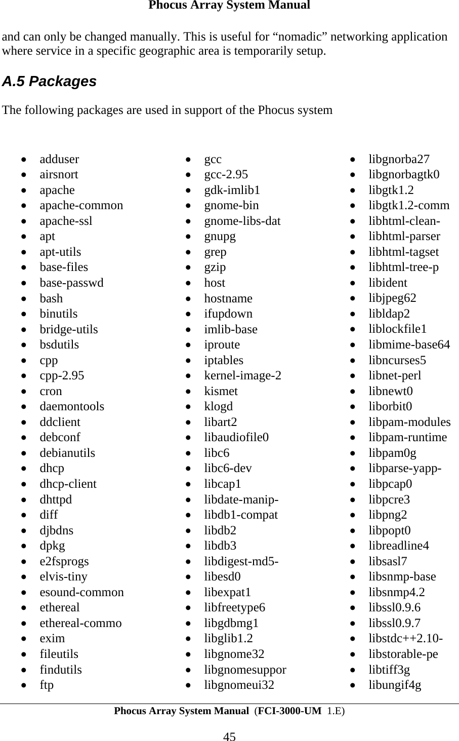 Phocus Array System Manual Phocus Array System Manual  (FCI-3000-UM  1.E) 45 and can only be changed manually. This is useful for &ldquo;nomadic&rdquo; networking application where service in a specific geographic area is temporarily setup.  A.5 Packages The following packages are used in support of the Phocus system  &bull; adduser &bull; airsnort &bull; apache &bull; apache-common &bull; apache-ssl &bull; apt &bull; apt-utils &bull; base-files &bull; base-passwd &bull; bash &bull; binutils &bull; bridge-utils &bull; bsdutils &bull; cpp &bull; cpp-2.95 &bull; cron &bull; daemontools &bull; ddclient &bull; debconf &bull; debianutils &bull; dhcp &bull; dhcp-client &bull; dhttpd &bull; diff &bull; djbdns &bull; dpkg &bull; e2fsprogs &bull; elvis-tiny &bull; esound-common &bull; ethereal &bull; ethereal-commo &bull; exim &bull; fileutils &bull; findutils &bull; ftp &bull; gcc &bull; gcc-2.95 &bull; gdk-imlib1 &bull; gnome-bin &bull; gnome-libs-dat &bull; gnupg &bull; grep &bull; gzip &bull; host &bull; hostname &bull; ifupdown &bull; imlib-base &bull; iproute &bull; iptables &bull; kernel-image-2 &bull; kismet &bull; klogd &bull; libart2 &bull; libaudiofile0 &bull; libc6 &bull; libc6-dev &bull; libcap1 &bull; libdate-manip- &bull; libdb1-compat &bull; libdb2 &bull; libdb3 &bull; libdigest-md5- &bull; libesd0 &bull; libexpat1 &bull; libfreetype6 &bull; libgdbmg1 &bull; libglib1.2 &bull; libgnome32 &bull; libgnomesuppor &bull; libgnomeui32 &bull; libgnorba27 &bull; libgnorbagtk0 &bull; libgtk1.2 &bull; libgtk1.2-comm &bull; libhtml-clean- &bull; libhtml-parser &bull; libhtml-tagset &bull; libhtml-tree-p &bull; libident &bull; libjpeg62 &bull; libldap2 &bull; liblockfile1 &bull; libmime-base64 &bull; libncurses5 &bull; libnet-perl &bull; libnewt0 &bull; liborbit0 &bull; libpam-modules &bull; libpam-runtime &bull; libpam0g &bull; libparse-yapp- &bull; libpcap0 &bull; libpcre3 &bull; libpng2 &bull; libpopt0 &bull; libreadline4 &bull; libsasl7 &bull; libsnmp-base &bull; libsnmp4.2 &bull; libssl0.9.6 &bull; libssl0.9.7 &bull; libstdc++2.10- &bull; libstorable-pe &bull; libtiff3g &bull; libungif4g 