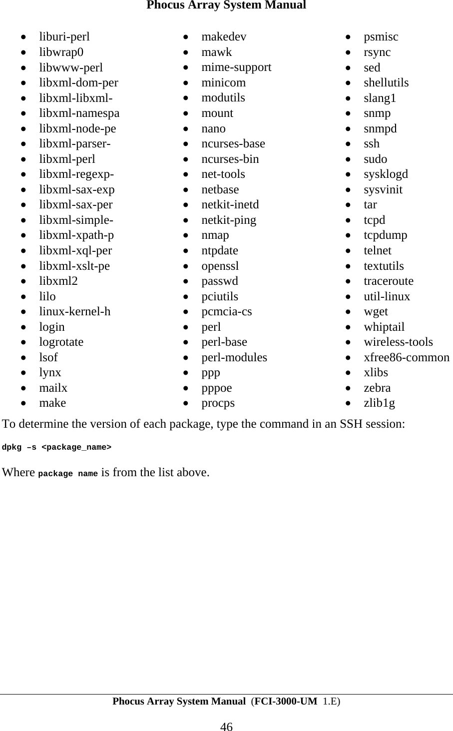Phocus Array System Manual Phocus Array System Manual  (FCI-3000-UM  1.E) 46 &bull; liburi-perl &bull; libwrap0 &bull; libwww-perl &bull; libxml-dom-per &bull; libxml-libxml- &bull; libxml-namespa &bull; libxml-node-pe &bull; libxml-parser- &bull; libxml-perl &bull; libxml-regexp- &bull; libxml-sax-exp &bull; libxml-sax-per &bull; libxml-simple- &bull; libxml-xpath-p &bull; libxml-xql-per &bull; libxml-xslt-pe &bull; libxml2 &bull; lilo &bull; linux-kernel-h &bull; login &bull; logrotate &bull; lsof &bull; lynx &bull; mailx &bull; make &bull; makedev &bull; mawk &bull; mime-support &bull; minicom &bull; modutils &bull; mount &bull; nano &bull; ncurses-base &bull; ncurses-bin &bull; net-tools &bull; netbase &bull; netkit-inetd &bull; netkit-ping &bull; nmap &bull; ntpdate &bull; openssl &bull; passwd &bull; pciutils &bull; pcmcia-cs &bull; perl &bull; perl-base &bull; perl-modules &bull; ppp &bull; pppoe &bull; procps &bull; psmisc &bull; rsync &bull; sed &bull; shellutils &bull; slang1 &bull; snmp &bull; snmpd &bull; ssh &bull; sudo &bull; sysklogd &bull; sysvinit &bull; tar &bull; tcpd &bull; tcpdump &bull; telnet &bull; textutils &bull; traceroute &bull; util-linux &bull; wget &bull; whiptail &bull; wireless-tools &bull; xfree86-common &bull; xlibs &bull; zebra &bull; zlib1g To determine the version of each package, type the command in an SSH session: dpkg &ndash;s <package_name> Where package name is from the list above. 