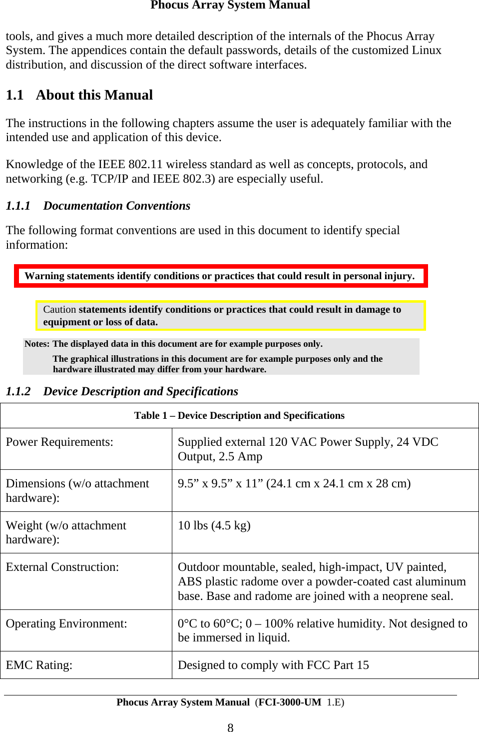 Phocus Array System Manual Phocus Array System Manual  (FCI-3000-UM  1.E) 8 tools, and gives a much more detailed description of the internals of the Phocus Array System. The appendices contain the default passwords, details of the customized Linux distribution, and discussion of the direct software interfaces. 1.1 About this Manual The instructions in the following chapters assume the user is adequately familiar with the intended use and application of this device. Knowledge of the IEEE 802.11 wireless standard as well as concepts, protocols, and networking (e.g. TCP/IP and IEEE 802.3) are especially useful. 1.1.1 Documentation Conventions The following format conventions are used in this document to identify special information: Warning statements identify conditions or practices that could result in personal injury. Caution statements identify conditions or practices that could result in damage to equipment or loss of data. Notes: The displayed data in this document are for example purposes only.    The graphical illustrations in this document are for example purposes only and the hardware illustrated may differ from your hardware. 1.1.2 Device Description and Specifications Table 1 &ndash; Device Description and Specifications  Power Requirements:  Supplied external 120 VAC Power Supply, 24 VDC Output, 2.5 Amp Dimensions (w/o attachment hardware):  9.5&rdquo; x 9.5&rdquo; x 11&rdquo; (24.1 cm x 24.1 cm x 28 cm) Weight (w/o attachment hardware):   10 lbs (4.5 kg) External Construction:  Outdoor mountable, sealed, high-impact, UV painted, ABS plastic radome over a powder-coated cast aluminum base. Base and radome are joined with a neoprene seal.  Operating Environment:  0&deg;C to 60&deg;C; 0 &ndash; 100% relative humidity. Not designed to be immersed in liquid. EMC Rating:  Designed to comply with FCC Part 15 