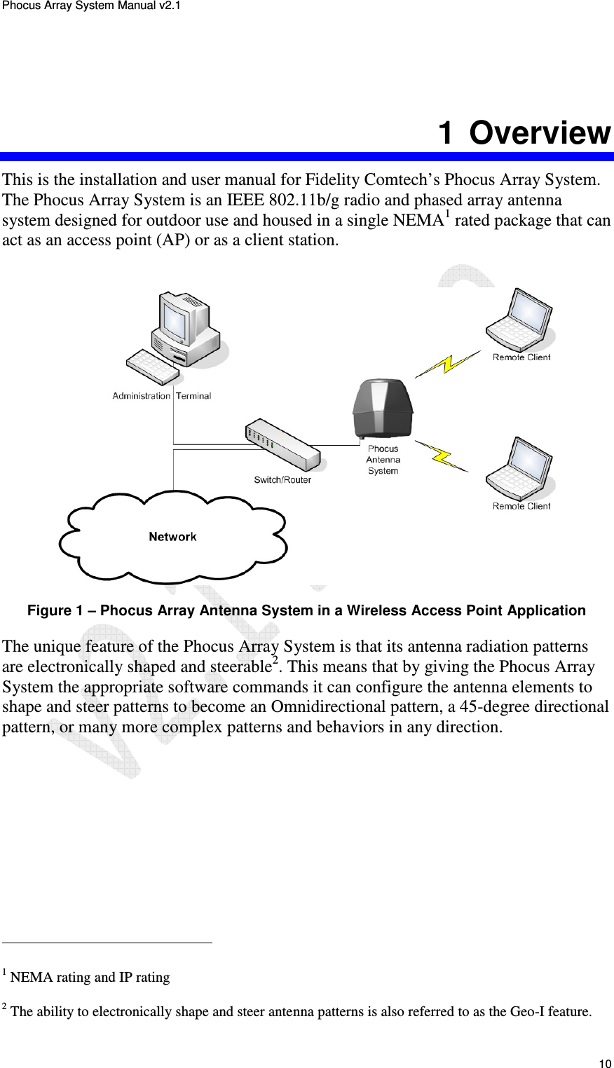 Phocus Array System Manual v2.1 10 1 Overview This is the installation and user manual for Fidelity Comtech’s Phocus Array System. The Phocus Array System is an IEEE 802.11b/g radio and phased array antenna system designed for outdoor use and housed in a single NEMA1 rated package that can act as an access point (AP) or as a client station. Figure 1 – Phocus Array Antenna System in a Wireless Access Point Application The unique feature of the Phocus Array System is that its antenna radiation patterns are electronically shaped and steerable2. This means that by giving the Phocus Array System the appropriate software commands it can configure the antenna elements to shape and steer patterns to become an Omnidirectional pattern, a 45-degree directional pattern, or many more complex patterns and behaviors in any direction. 1 NEMA rating and IP rating 2 The ability to electronically shape and steer antenna patterns is also referred to as the Geo-I feature.