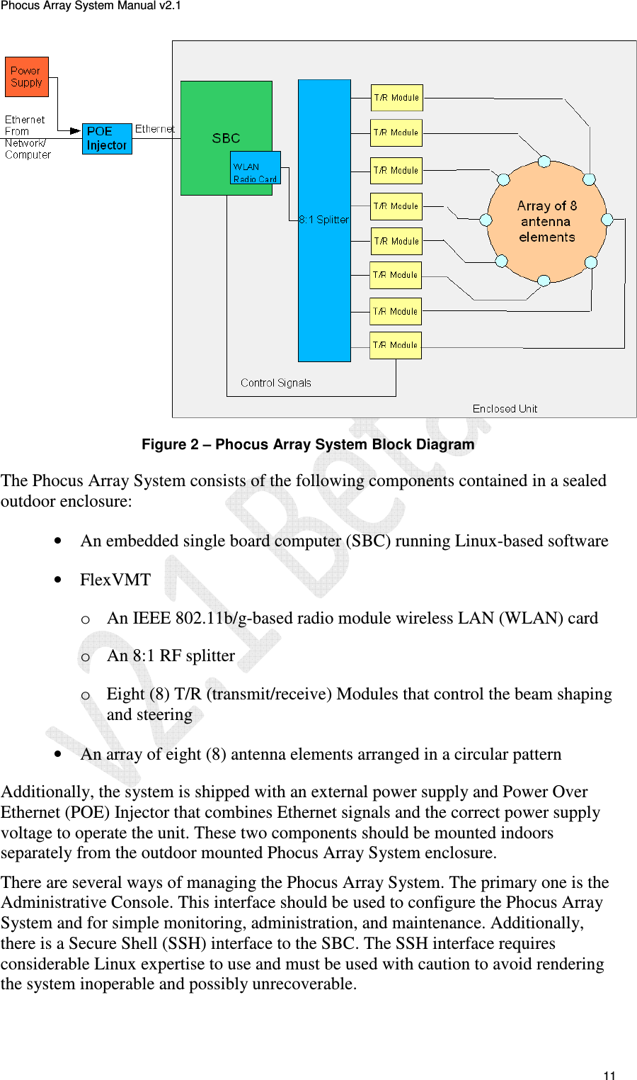 Phocus Array System Manual v2.1 11 Figure 2 – Phocus Array System Block Diagram The Phocus Array System consists of the following components contained in a sealed outdoor enclosure: • An embedded single board computer (SBC) running Linux-based software • FlexVMT o An IEEE 802.11b/g-based radio module wireless LAN (WLAN) card o An 8:1 RF splitter o Eight (8) T/R (transmit/receive) Modules that control the beam shaping and steering • An array of eight (8) antenna elements arranged in a circular pattern Additionally, the system is shipped with an external power supply and Power Over Ethernet (POE) Injector that combines Ethernet signals and the correct power supply voltage to operate the unit. These two components should be mounted indoors separately from the outdoor mounted Phocus Array System enclosure. There are several ways of managing the Phocus Array System. The primary one is the Administrative Console. This interface should be used to configure the Phocus Array System and for simple monitoring, administration, and maintenance. Additionally, there is a Secure Shell (SSH) interface to the SBC. The SSH interface requires considerable Linux expertise to use and must be used with caution to avoid rendering the system inoperable and possibly unrecoverable.