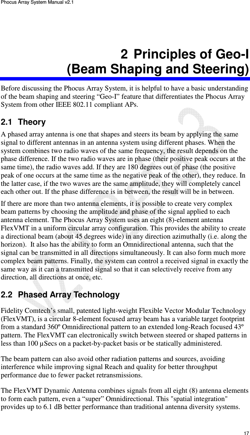 Phocus Array System Manual v2.1 17 2 Principles of Geo-I (Beam Shaping and Steering) Before discussing the Phocus Array System, it is helpful to have a basic understanding of the beam shaping and steering “Geo-I” feature that differentiates the Phocus Array System from other IEEE 802.11 compliant APs. 2.1 Theory A phased array antenna is one that shapes and steers its beam by applying the same signal to different antennas in an antenna system using different phases. When the system combines two radio waves of the same frequency, the result depends on the phase difference. If the two radio waves are in phase (their positive peak occurs at the same time), the radio waves add. If they are 180 degrees out of phase (the positive peak of one occurs at the same time as the negative peak of the other), they reduce. In the latter case, if the two waves are the same amplitude, they will completely cancel each other out. If the phase difference is in between, the result will be in between. If there are more than two antenna elements, it is possible to create very complex beam patterns by choosing the amplitude and phase of the signal applied to each antenna element. The Phocus Array System uses an eight (8)-element antenna FlexVMT in a uniform circular array configuration. This provides the ability to create a directional beam (about 45 degrees wide) in any direction azimuthally (i.e. along the horizon). It also has the ability to form an Omnidirectional antenna, such that the signal can be transmitted in all directions simultaneously. It can also form much more complex beam patterns. Finally, the system can control a received signal in exactly the same way as it can a transmitted signal so that it can selectively receive from any direction, all directions at once, etc. 2.2 Phased Array Technology Fidelity Comtech’s small, patented light-weight Flexible Vector Modular Technology (FlexVMT), is a circular 8-element focused array beam has a variable target footprint from a standard 360º Omnidirectional pattern to an extended long-Reach focused 43º pattern. The FlexVMT can electronically switch between steered or shaped patterns in less than 100 µSecs on a packet-by-packet basis or be statically administered. The beam pattern can also avoid other radiation patterns and sources, avoiding interference while improving signal Reach and quality for better throughput performance due to fewer packet retransmissions. The FlexVMT Dynamic Antenna combines signals from all eight (8) antenna elements to form each pattern, even a “super” Omnidirectional. This "spatial integration" provides up to 6.1 dB better performance than traditional antenna diversity systems.