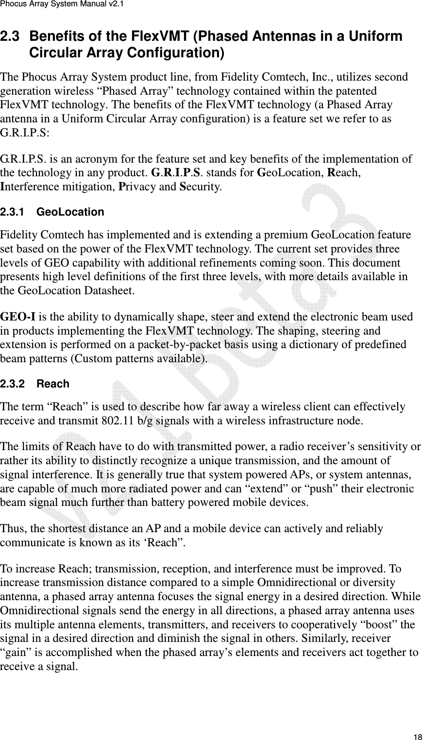 Phocus Array System Manual v2.1 18 2.3 Benefits of the FlexVMT (Phased Antennas in a Uniform Circular Array Configuration) The Phocus Array System product line, from Fidelity Comtech, Inc., utilizes second generation wireless “Phased Array” technology contained within the patented FlexVMT technology. The benefits of the FlexVMT technology (a Phased Array antenna in a Uniform Circular Array configuration) is a feature set we refer to as G.R.I.P.S: G.R.I.P.S. is an acronym for the feature set and key benefits of the implementation of the technology in any product. G.R.I.P.S. stands for GeoLocation, Reach, Interference mitigation, Privacy and Security. 2.3.1 GeoLocation Fidelity Comtech has implemented and is extending a premium GeoLocation feature set based on the power of the FlexVMT technology. The current set provides three levels of GEO capability with additional refinements coming soon. This document presents high level definitions of the first three levels, with more details available in the GeoLocation Datasheet. GEO-I is the ability to dynamically shape, steer and extend the electronic beam used in products implementing the FlexVMT technology. The shaping, steering and extension is performed on a packet-by-packet basis using a dictionary of predefined beam patterns (Custom patterns available). 2.3.2 Reach The term “Reach” is used to describe how far away a wireless client can effectively receive and transmit 802.11 b/g signals with a wireless infrastructure node. The limits of Reach have to do with transmitted power, a radio receiver’s sensitivity or rather its ability to distinctly recognize a unique transmission, and the amount of signal interference. It is generally true that system powered APs, or system antennas, are capable of much more radiated power and can “extend” or “push” their electronic beam signal much further than battery powered mobile devices. Thus, the shortest distance an AP and a mobile device can actively and reliably communicate is known as its ‘Reach”. To increase Reach; transmission, reception, and interference must be improved. To increase transmission distance compared to a simple Omnidirectional or diversity antenna, a phased array antenna focuses the signal energy in a desired direction. While Omnidirectional signals send the energy in all directions, a phased array antenna uses its multiple antenna elements, transmitters, and receivers to cooperatively “boost” the signal in a desired direction and diminish the signal in others. Similarly, receiver “gain” is accomplished when the phased array’s elements and receivers act together to receive a signal.