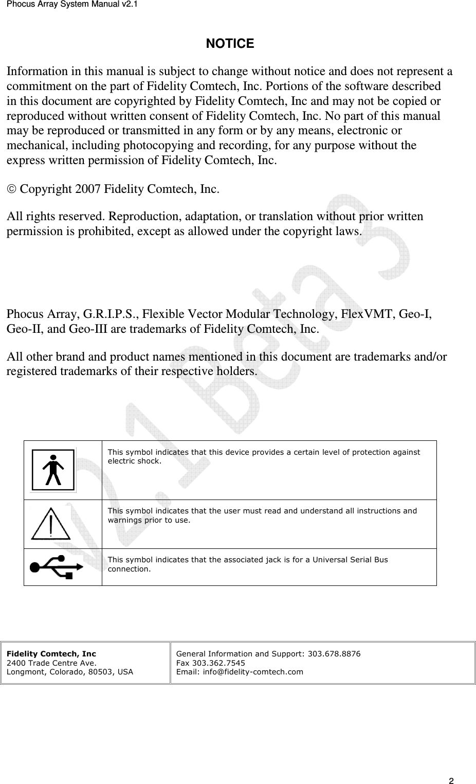 Phocus Array System Manual v2.1 2 NOTICE Information in this manual is subject to change without notice and does not represent a commitment on the part of Fidelity Comtech, Inc. Portions of the software described in this document are copyrighted by Fidelity Comtech, Inc and may not be copied or reproduced without written consent of Fidelity Comtech, Inc. No part of this manual may be reproduced or transmitted in any form or by any means, electronic or mechanical, including photocopying and recording, for any purpose without the express written permission of Fidelity Comtech, Inc. Copyright 2007 Fidelity Comtech, Inc. All rights reserved. Reproduction, adaptation, or translation without prior written permission is prohibited, except as allowed under the copyright laws. Phocus Array, G.R.I.P.S., Flexible Vector Modular Technology, FlexVMT, Geo-I, Geo-II, and Geo-III are trademarks of Fidelity Comtech, Inc. All other brand and product names mentioned in this document are trademarks and/or registered trademarks of their respective holders. This symbol indicates that this device provides a certain level of protection against electric shock. This symbol indicates that the user must read and understand all instructions and warnings prior to use. This symbol indicates that the associated jack is for a Universal Serial Bus connection. Fidelity Comtech, Inc 2400 Trade Centre Ave. Longmont, Colorado, 80503, USA General Information and Support: 303.678.8876 Fax 303.362.7545 Email: info@fidelity-comtech.com