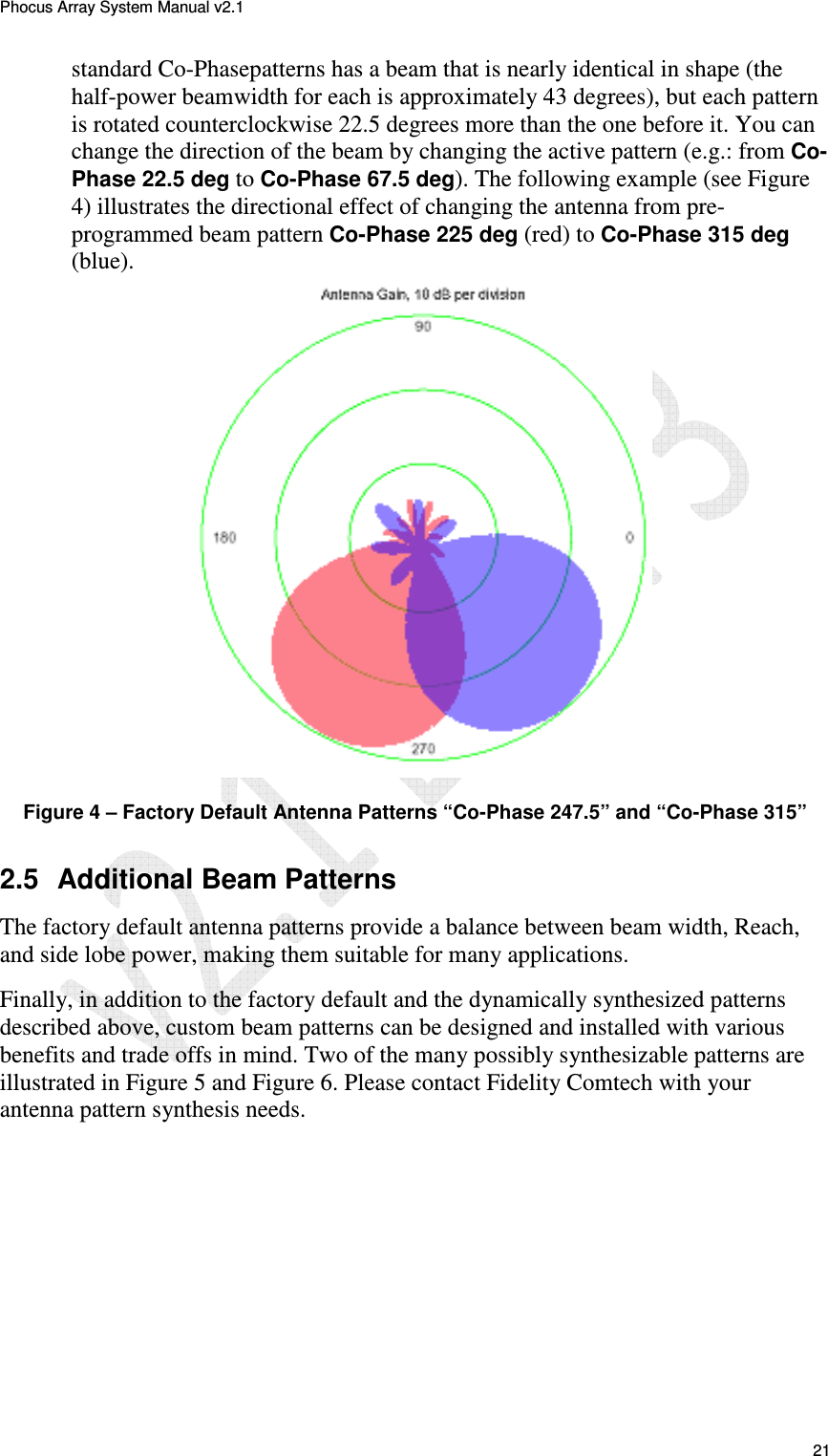 Phocus Array System Manual v2.1 21 standard Co-Phasepatterns has a beam that is nearly identical in shape (the half-power beamwidth for each is approximately 43 degrees), but each pattern is rotated counterclockwise 22.5 degrees more than the one before it. You can change the direction of the beam by changing the active pattern (e.g.: from Co-Phase 22.5 deg to Co-Phase 67.5 deg). The following example (see Figure 4) illustrates the directional effect of changing the antenna from pre-programmed beam pattern Co-Phase 225 deg (red) to Co-Phase 315 deg (blue). Figure 4 – Factory Default Antenna Patterns “Co-Phase 247.5” and “Co-Phase 315” 2.5 Additional Beam Patterns The factory default antenna patterns provide a balance between beam width, Reach, and side lobe power, making them suitable for many applications. Finally, in addition to the factory default and the dynamically synthesized patterns described above, custom beam patterns can be designed and installed with various benefits and trade offs in mind. Two of the many possibly synthesizable patterns are illustrated in Figure 5 and Figure 6. Please contact Fidelity Comtech with your antenna pattern synthesis needs.
