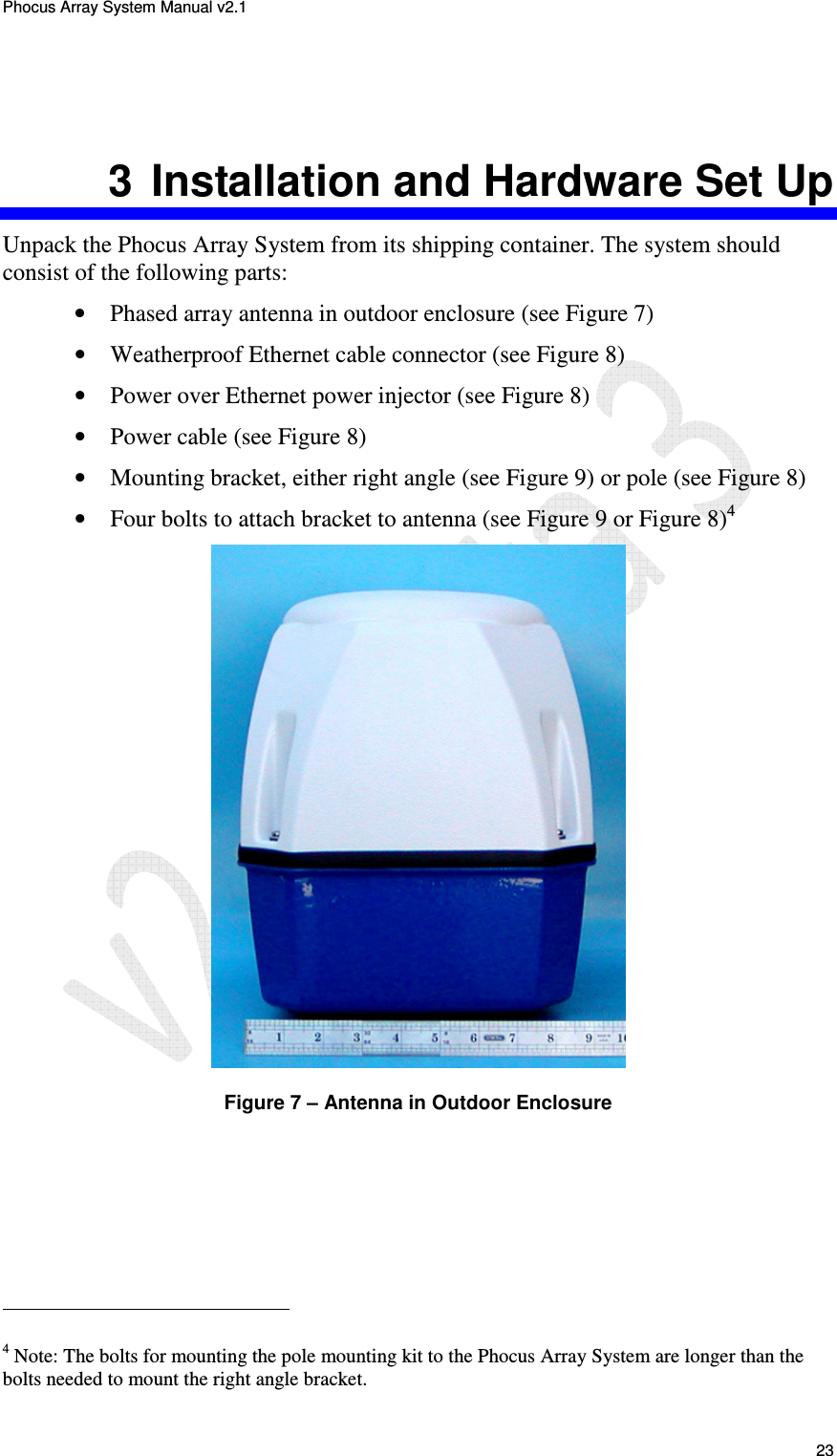 Phocus Array System Manual v2.1 23 3 Installation and Hardware Set Up Unpack the Phocus Array System from its shipping container. The system should consist of the following parts: • Phased array antenna in outdoor enclosure (see Figure 7) • Weatherproof Ethernet cable connector (see Figure 8) • Power over Ethernet power injector (see Figure 8) • Power cable (see Figure 8) • Mounting bracket, either right angle (see Figure 9) or pole (see Figure 8) • Four bolts to attach bracket to antenna (see Figure 9 or Figure 8)4 Figure 7 – Antenna in Outdoor Enclosure 4 Note: The bolts for mounting the pole mounting kit to the Phocus Array System are longer than the bolts needed to mount the right angle bracket.