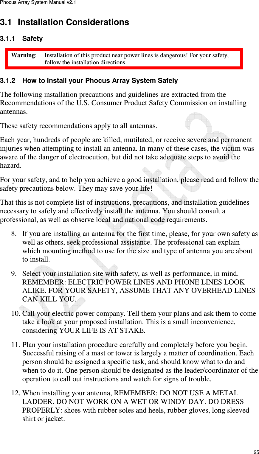 Phocus Array System Manual v2.1 25 3.1 Installation Considerations 3.1.1 Safety Warning: Installation of this product near power lines is dangerous! For your safety, follow the installation directions. 3.1.2 How to Install your Phocus Array System Safely The following installation precautions and guidelines are extracted from the Recommendations of the U.S. Consumer Product Safety Commission on installing antennas. These safety recommendations apply to all antennas. Each year, hundreds of people are killed, mutilated, or receive severe and permanent injuries when attempting to install an antenna. In many of these cases, the victim was aware of the danger of electrocution, but did not take adequate steps to avoid the hazard. For your safety, and to help you achieve a good installation, please read and follow the safety precautions below. They may save your life! That this is not complete list of instructions, precautions, and installation guidelines necessary to safely and effectively install the antenna. You should consult a professional, as well as observe local and national code requirements. 8. If you are installing an antenna for the first time, please, for your own safety as well as others, seek professional assistance. The professional can explain which mounting method to use for the size and type of antenna you are about to install. 9. Select your installation site with safety, as well as performance, in mind. REMEMBER: ELECTRIC POWER LINES AND PHONE LINES LOOK ALIKE. FOR YOUR SAFETY, ASSUME THAT ANY OVERHEAD LINES CAN KILL YOU. 10. Call your electric power company. Tell them your plans and ask them to come take a look at your proposed installation. This is a small inconvenience, considering YOUR LIFE IS AT STAKE. 11. Plan your installation procedure carefully and completely before you begin. Successful raising of a mast or tower is largely a matter of coordination. Each person should be assigned a specific task, and should know what to do and when to do it. One person should be designated as the leader/coordinator of the operation to call out instructions and watch for signs of trouble. 12. When installing your antenna, REMEMBER: DO NOT USE A METAL LADDER. DO NOT WORK ON A WET OR WINDY DAY. DO DRESS PROPERLY: shoes with rubber soles and heels, rubber gloves, long sleeved shirt or jacket.