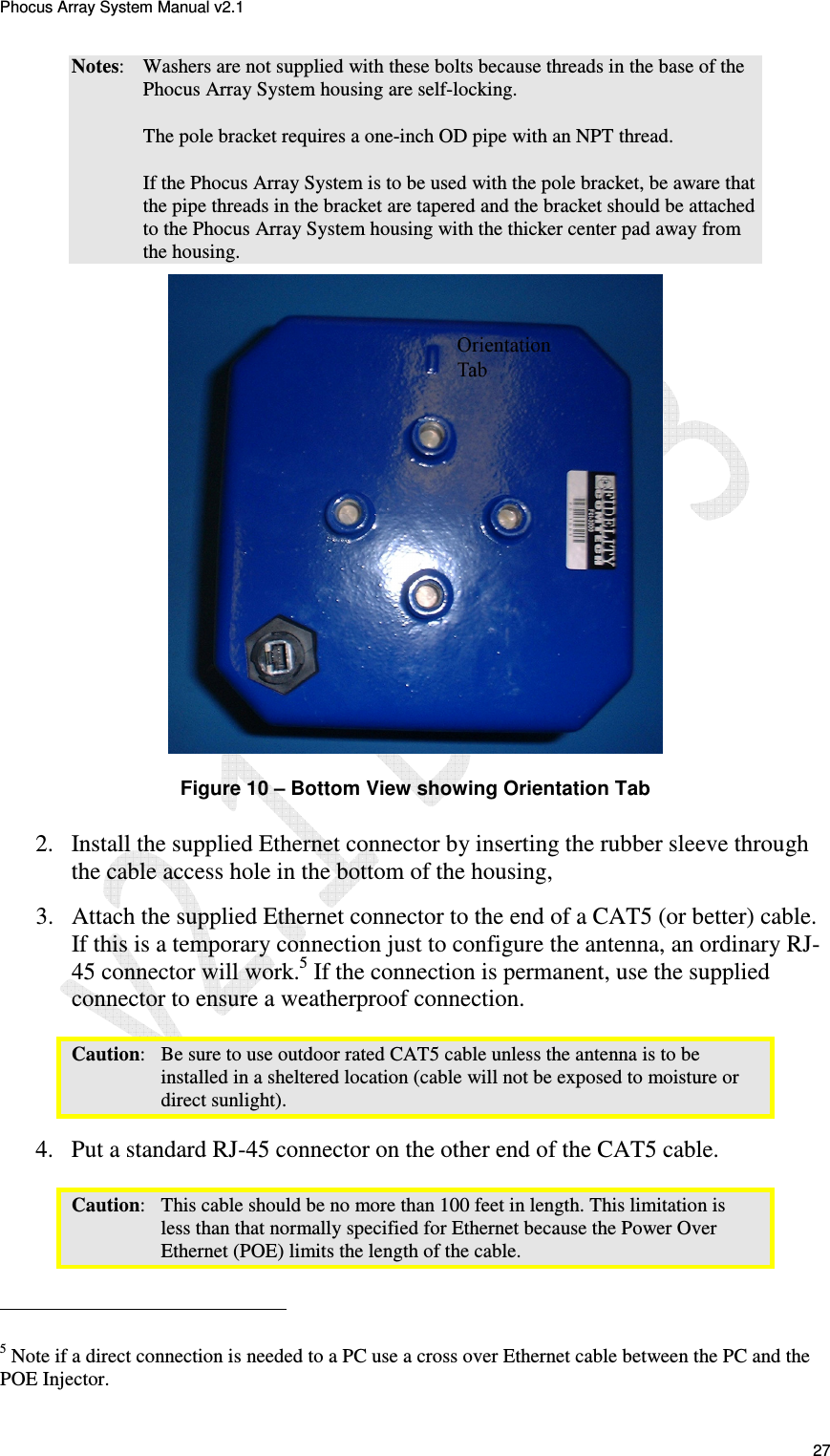 Phocus Array System Manual v2.1 27 Notes: Washers are not supplied with these bolts because threads in the base of the Phocus Array System housing are self-locking. The pole bracket requires a one-inch OD pipe with an NPT thread. If the Phocus Array System is to be used with the pole bracket, be aware that the pipe threads in the bracket are tapered and the bracket should be attached to the Phocus Array System housing with the thicker center pad away from the housing. Figure 10 – Bottom View showing Orientation Tab 2. Install the supplied Ethernet connector by inserting the rubber sleeve through the cable access hole in the bottom of the housing, 3. Attach the supplied Ethernet connector to the end of a CAT5 (or better) cable. If this is a temporary connection just to configure the antenna, an ordinary RJ-45 connector will work.5 If the connection is permanent, use the supplied connector to ensure a weatherproof connection. Caution: Be sure to use outdoor rated CAT5 cable unless the antenna is to be installed in a sheltered location (cable will not be exposed to moisture or direct sunlight). 4. Put a standard RJ-45 connector on the other end of the CAT5 cable. Caution: This cable should be no more than 100 feet in length. This limitation is less than that normally specified for Ethernet because the Power Over Ethernet (POE) limits the length of the cable. 5 Note if a direct connection is needed to a PC use a cross over Ethernet cable between the PC and the POE Injector.