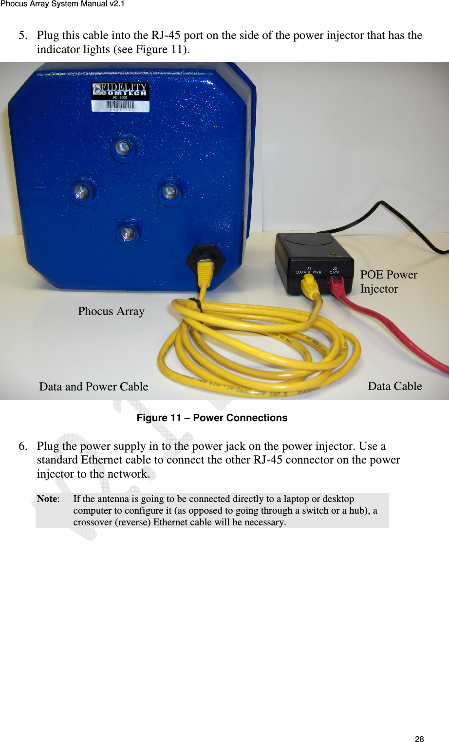 Phocus Array System Manual v2.1 28 5. Plug this cable into the RJ-45 port on the side of the power injector that has the indicator lights (see Figure 11). Figure 11 – Power Connections 6. Plug the power supply in to the power jack on the power injector. Use a standard Ethernet cable to connect the other RJ-45 connector on the power injector to the network. Note: If the antenna is going to be connected directly to a laptop or desktop computer to configure it (as opposed to going through a switch or a hub), a crossover (reverse) Ethernet cable will be necessary. Data Cable Data and Power Cable POE Power Injector Phocus Array