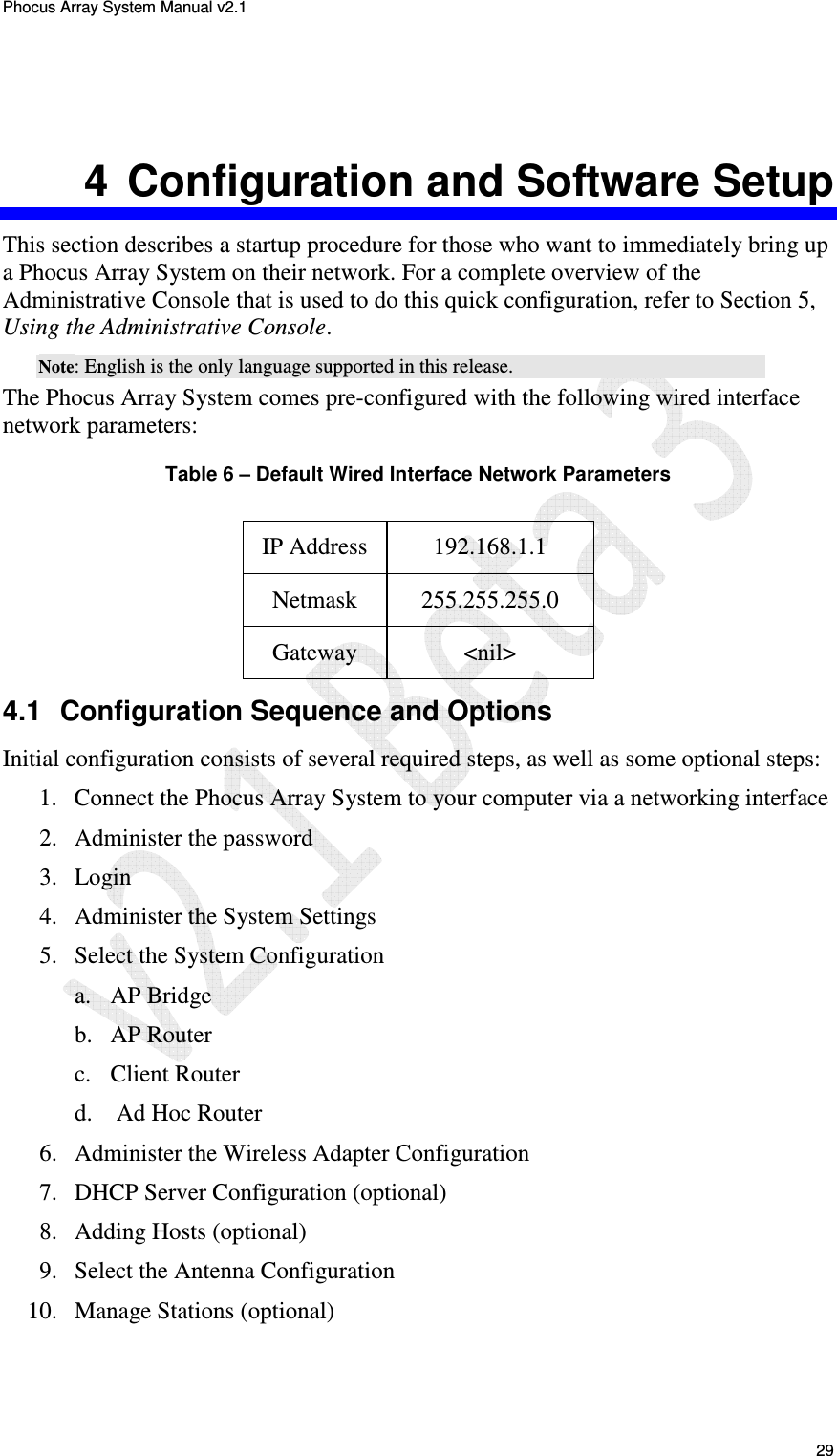 Phocus Array System Manual v2.1 29 4 Configuration and Software Setup This section describes a startup procedure for those who want to immediately bring up a Phocus Array System on their network. For a complete overview of the Administrative Console that is used to do this quick configuration, refer to Section 5, Using the Administrative Console. Note: English is the only language supported in this release. The Phocus Array System comes pre-configured with the following wired interface network parameters: Table 6 – Default Wired Interface Network Parameters IP Address 192.168.1.1 Netmask 255.255.255.0 Gateway <nil> 4.1 Configuration Sequence and Options Initial configuration consists of several required steps, as well as some optional steps: 1. Connect the Phocus Array System to your computer via a networking interface 2. Administer the password 3. Login 4. Administer the System Settings 5. Select the System Configuration a. AP Bridge b. AP Router c. Client Router d. Ad Hoc Router 6. Administer the Wireless Adapter Configuration 7. DHCP Server Configuration (optional) 8. Adding Hosts (optional) 9. Select the Antenna Configuration 10. Manage Stations (optional)