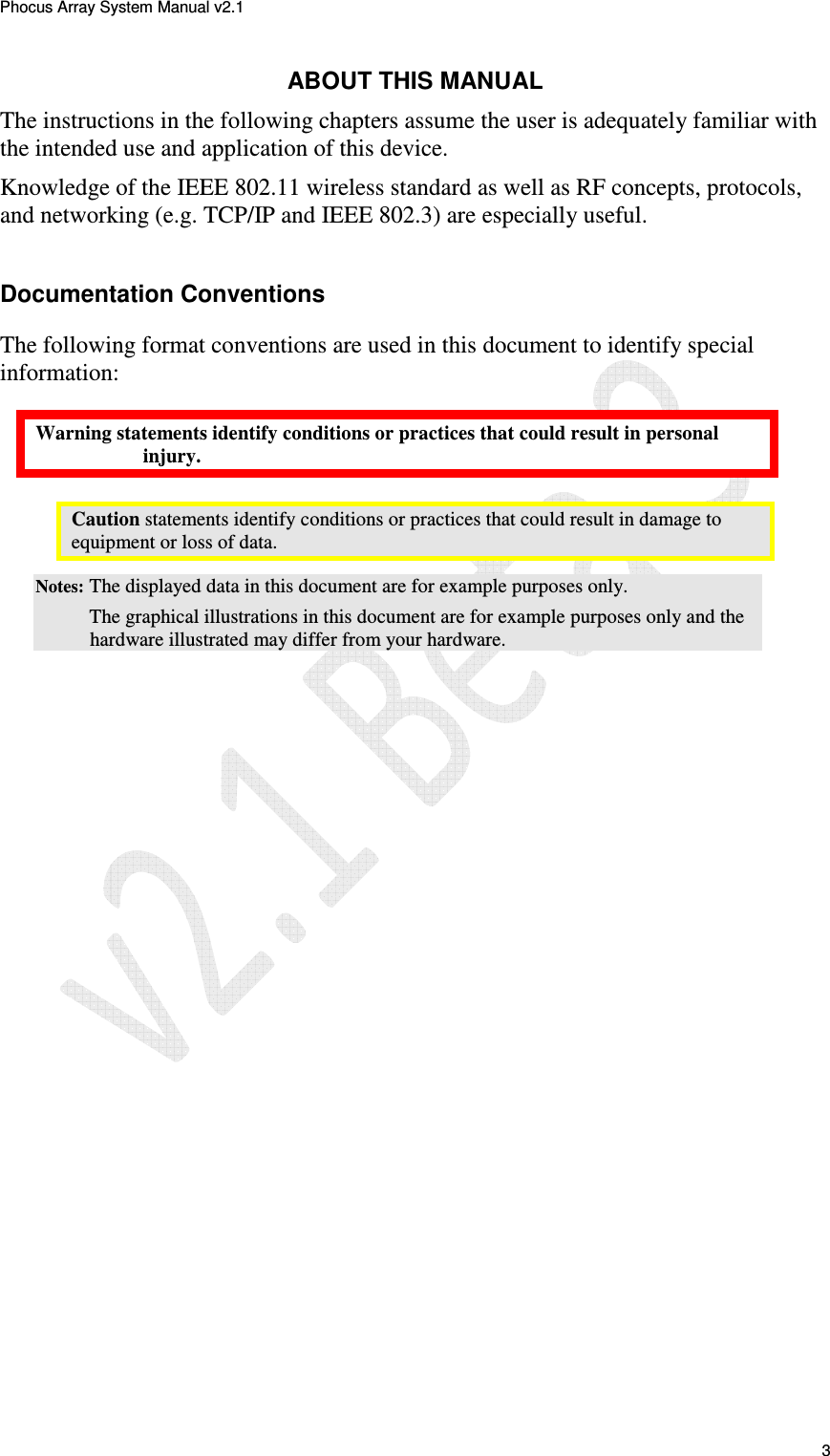 Phocus Array System Manual v2.1 3 ABOUT THIS MANUAL The instructions in the following chapters assume the user is adequately familiar with the intended use and application of this device. Knowledge of the IEEE 802.11 wireless standard as well as RF concepts, protocols, and networking (e.g. TCP/IP and IEEE 802.3) are especially useful. Documentation Conventions The following format conventions are used in this document to identify special information: Warning statements identify conditions or practices that could result in personal injury. Caution statements identify conditions or practices that could result in damage to equipment or loss of data. Notes: The displayed data in this document are for example purposes only. The graphical illustrations in this document are for example purposes only and the hardware illustrated may differ from your hardware.