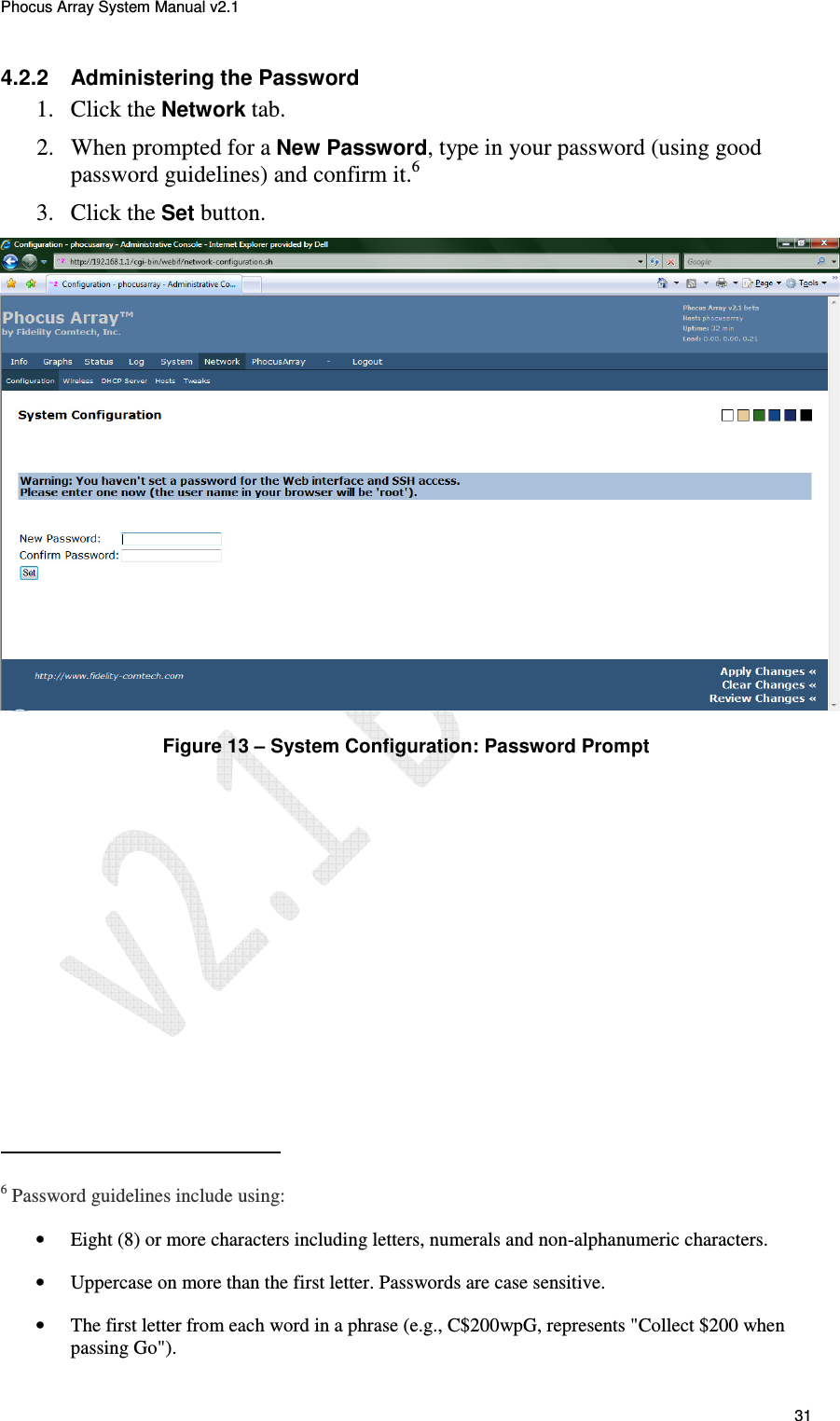 Phocus Array System Manual v2.1 31 4.2.2 Administering the Password 1. Click the Network tab. 2. When prompted for a New Password, type in your password (using good password guidelines) and confirm it.6 3. Click the Set button. Figure 13 – System Configuration: Password Prompt 6 Password guidelines include using: • Eight (8) or more characters including letters, numerals and non-alphanumeric characters. • Uppercase on more than the first letter. Passwords are case sensitive. • The first letter from each word in a phrase (e.g., C$200wpG, represents "Collect $200 when passing Go").