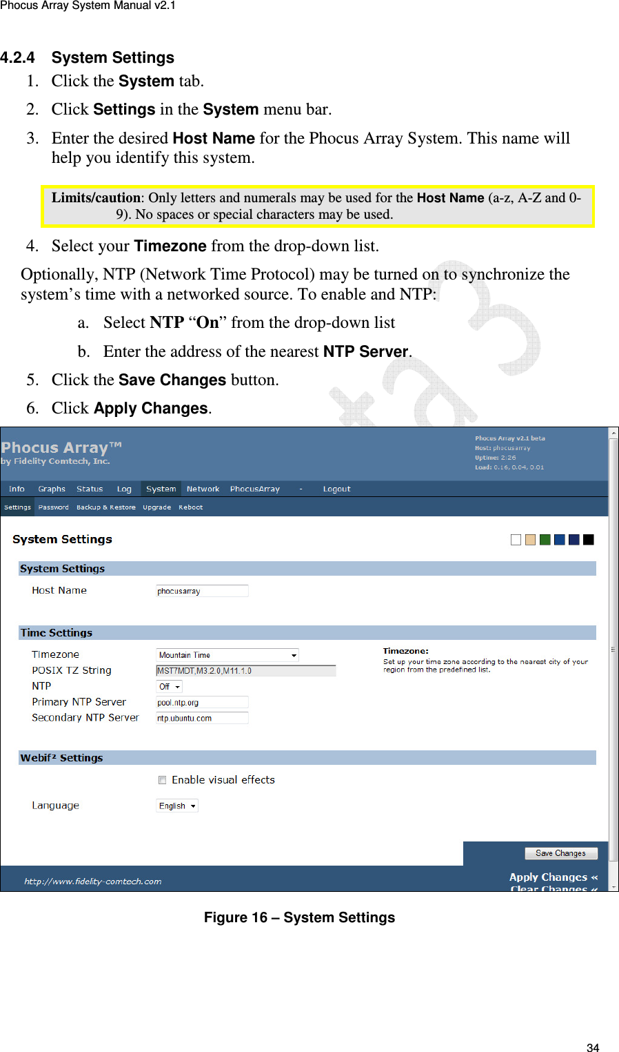 Phocus Array System Manual v2.1 34 4.2.4 System Settings 1. Click the System tab. 2. Click Settings in the System menu bar. 3. Enter the desired Host Name for the Phocus Array System. This name will help you identify this system. Limits/caution: Only letters and numerals may be used for the Host Name (a-z, A-Z and 0-9). No spaces or special characters may be used. 4. Select your Timezone from the drop-down list. Optionally, NTP (Network Time Protocol) may be turned on to synchronize the system’s time with a networked source. To enable and NTP: a. Select NTP “On” from the drop-down list b. Enter the address of the nearest NTP Server. 5. Click the Save Changes button. 6. Click Apply Changes. Figure 16 – System Settings