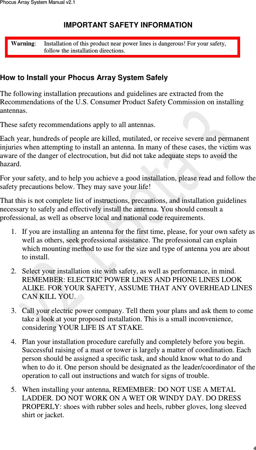 Phocus Array System Manual v2.1 4 IMPORTANT SAFETY INFORMATION Warning: Installation of this product near power lines is dangerous! For your safety, follow the installation directions. How to Install your Phocus Array System Safely The following installation precautions and guidelines are extracted from the Recommendations of the U.S. Consumer Product Safety Commission on installing antennas. These safety recommendations apply to all antennas. Each year, hundreds of people are killed, mutilated, or receive severe and permanent injuries when attempting to install an antenna. In many of these cases, the victim was aware of the danger of electrocution, but did not take adequate steps to avoid the hazard. For your safety, and to help you achieve a good installation, please read and follow the safety precautions below. They may save your life! That this is not complete list of instructions, precautions, and installation guidelines necessary to safely and effectively install the antenna. You should consult a professional, as well as observe local and national code requirements. 1. If you are installing an antenna for the first time, please, for your own safety as well as others, seek professional assistance. The professional can explain which mounting method to use for the size and type of antenna you are about to install. 2. Select your installation site with safety, as well as performance, in mind. REMEMBER: ELECTRIC POWER LINES AND PHONE LINES LOOK ALIKE. FOR YOUR SAFETY, ASSUME THAT ANY OVERHEAD LINES CAN KILL YOU. 3. Call your electric power company. Tell them your plans and ask them to come take a look at your proposed installation. This is a small inconvenience, considering YOUR LIFE IS AT STAKE. 4. Plan your installation procedure carefully and completely before you begin. Successful raising of a mast or tower is largely a matter of coordination. Each person should be assigned a specific task, and should know what to do and when to do it. One person should be designated as the leader/coordinator of the operation to call out instructions and watch for signs of trouble. 5. When installing your antenna, REMEMBER: DO NOT USE A METAL LADDER. DO NOT WORK ON A WET OR WINDY DAY. DO DRESS PROPERLY: shoes with rubber soles and heels, rubber gloves, long sleeved shirt or jacket.