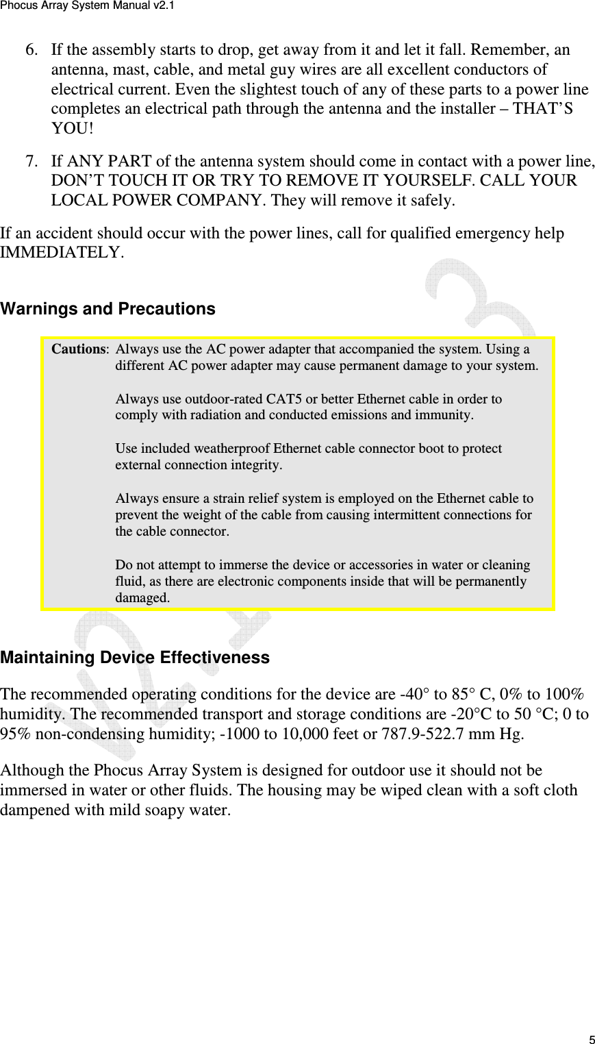Phocus Array System Manual v2.1 5 6. If the assembly starts to drop, get away from it and let it fall. Remember, an antenna, mast, cable, and metal guy wires are all excellent conductors of electrical current. Even the slightest touch of any of these parts to a power line completes an electrical path through the antenna and the installer – THAT’S YOU! 7. If ANY PART of the antenna system should come in contact with a power line, DON’T TOUCH IT OR TRY TO REMOVE IT YOURSELF. CALL YOUR LOCAL POWER COMPANY. They will remove it safely. If an accident should occur with the power lines, call for qualified emergency help IMMEDIATELY. Warnings and Precautions Cautions: Always use the AC power adapter that accompanied the system. Using a different AC power adapter may cause permanent damage to your system. Always use outdoor-rated CAT5 or better Ethernet cable in order to comply with radiation and conducted emissions and immunity. Use included weatherproof Ethernet cable connector boot to protect external connection integrity. Always ensure a strain relief system is employed on the Ethernet cable to prevent the weight of the cable from causing intermittent connections for the cable connector. Do not attempt to immerse the device or accessories in water or cleaning fluid, as there are electronic components inside that will be permanently damaged. Maintaining Device Effectiveness The recommended operating conditions for the device are -40° to 85° C, 0% to 100% humidity. The recommended transport and storage conditions are -20°C to 50 °C; 0 to 95% non-condensing humidity; -1000 to 10,000 feet or 787.9-522.7 mm Hg. Although the Phocus Array System is designed for outdoor use it should not be immersed in water or other fluids. The housing may be wiped clean with a soft cloth dampened with mild soapy water.