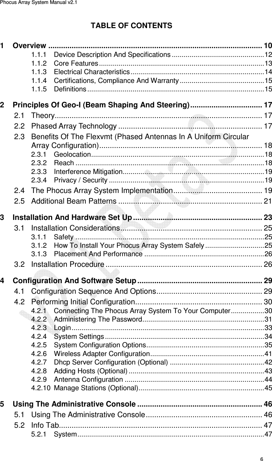 Phocus Array System Manual v2.1 6 TABLE OF CONTENTS 1 Overview ..................................................................................................... 10 1.1.1 Device Description And Specifications ............................................... 12 1.1.2 Core Features .................................................................................... 13 1.1.3 Electrical Characteristics .................................................................... 14 1.1.4 Certifications, Compliance And Warranty ........................................... 15 1.1.5 Definitions .......................................................................................... 15 2 Principles Of Geo-I (Beam Shaping And Steering) .................................. 17 2.1 Theory.................................................................................................. 17 2.2 Phased Array Technology .................................................................... 17 2.3 Benefits Of The Flexvmt (Phased Antennas In A Uniform Circular Array Configuration) ............................................................................. 18 2.3.1 Geolocation ........................................................................................ 18 2.3.2 Reach ................................................................................................ 18 2.3.3 Interference Mitigation ........................................................................ 19 2.3.4 Privacy / Security ............................................................................... 19 2.4 The Phocus Array System Implementation .......................................... 19 2.5 Additional Beam Patterns .................................................................... 21 3 Installation And Hardware Set Up ............................................................. 23 3.1 Installation Considerations ................................................................... 25 3.1.1 Safety ................................................................................................ 25 3.1.2 How To Install Your Phocus Array System Safely .............................. 25 3.1.3 Placement And Performance ............................................................. 26 3.2 Installation Procedure .......................................................................... 26 4 Configuration And Software Setup ........................................................... 29 4.1 Configuration Sequence And Options .................................................. 29 4.2 Performing Initial Configuration ............................................................ 30 4.2.1 Connecting The Phocus Array System To Your Computer ................. 30 4.2.2 Administering The Password .............................................................. 31 4.2.3 Login .................................................................................................. 33 4.2.4 System Settings ................................................................................. 34 4.2.5 System Configuration Options ............................................................ 35 4.2.6 Wireless Adapter Configuration .......................................................... 41 4.2.7 Dhcp Server Configuration (Optional) ................................................ 42 4.2.8 Adding Hosts (Optional) ..................................................................... 43 4.2.9 Antenna Configuration ....................................................................... 44 4.2.10 Manage Stations (Optional) ................................................................ 45 5 Using The Administrative Console ........................................................... 46 5.1 Using The Administrative Console ....................................................... 46 5.2 Info Tab................................................................................................ 47 5.2.1 System ............................................................................................... 47