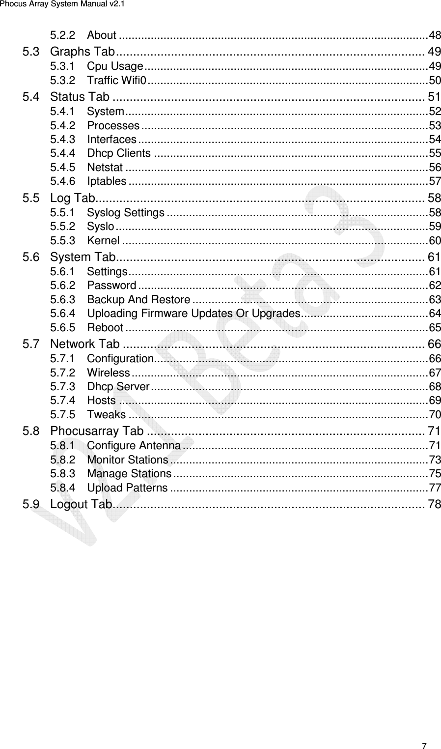 Phocus Array System Manual v2.1 7 5.2.2 About ................................................................................................. 48 5.3 Graphs Tab .......................................................................................... 49 5.3.1 Cpu Usage ......................................................................................... 49 5.3.2 Traffic Wifi0 ........................................................................................ 50 5.4 Status Tab ........................................................................................... 51 5.4.1 System ............................................................................................... 52 5.4.2 Processes .......................................................................................... 53 5.4.3 Interfaces ........................................................................................... 54 5.4.4 Dhcp Clients ...................................................................................... 55 5.4.5 Netstat ............................................................................................... 56 5.4.6 Iptables .............................................................................................. 57 5.5 Log Tab................................................................................................ 58 5.5.1 Syslog Settings .................................................................................. 58 5.5.2 Syslo .................................................................................................. 59 5.5.3 Kernel ................................................................................................ 60 5.6 System Tab .......................................................................................... 61 5.6.1 Settings .............................................................................................. 61 5.6.2 Password ........................................................................................... 62 5.6.3 Backup And Restore .......................................................................... 63 5.6.4 Uploading Firmware Updates Or Upgrades ........................................ 64 5.6.5 Reboot ............................................................................................... 65 5.7 Network Tab ........................................................................................ 66 5.7.1 Configuration...................................................................................... 66 5.7.2 Wireless ............................................................................................. 67 5.7.3 Dhcp Server ....................................................................................... 68 5.7.4 Hosts ................................................................................................. 69 5.7.5 Tweaks .............................................................................................. 70 5.8 Phocusarray Tab ................................................................................. 71 5.8.1 Configure Antenna ............................................................................. 71 5.8.2 Monitor Stations ................................................................................. 73 5.8.3 Manage Stations ................................................................................ 75 5.8.4 Upload Patterns ................................................................................. 77 5.9 Logout Tab ........................................................................................... 78