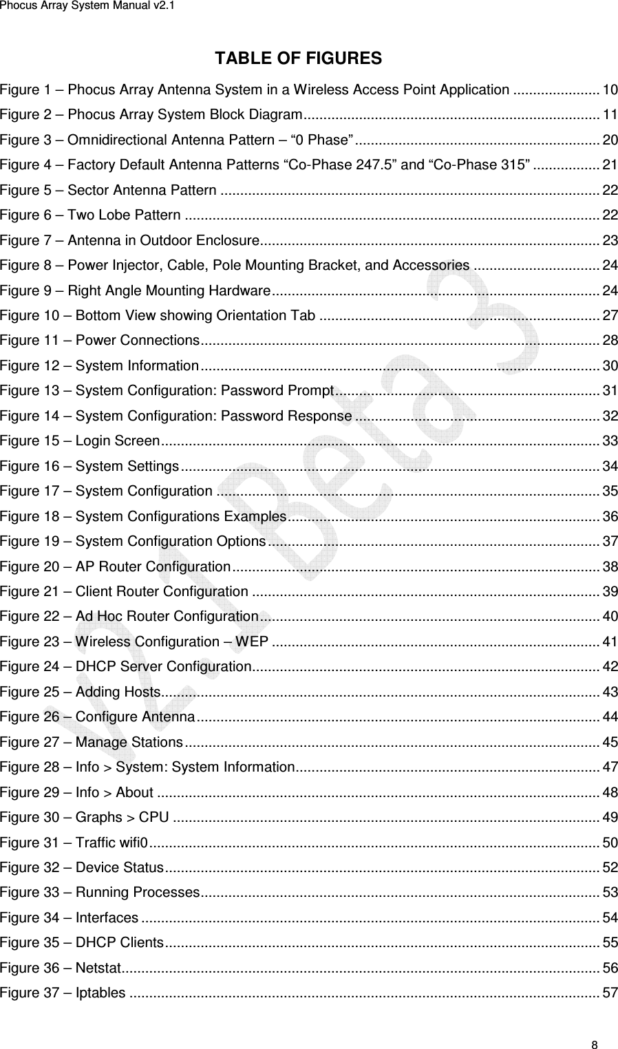 Phocus Array System Manual v2.1 8 TABLE OF FIGURES Figure 1 – Phocus Array Antenna System in a Wireless Access Point Application ...................... 10 Figure 2 – Phocus Array System Block Diagram ........................................................................... 11 Figure 3 – Omnidirectional Antenna Pattern – “0 Phase” .............................................................. 20 Figure 4 – Factory Default Antenna Patterns “Co-Phase 247.5” and “Co-Phase 315” ................. 21 Figure 5 – Sector Antenna Pattern ................................................................................................ 22 Figure 6 – Two Lobe Pattern ......................................................................................................... 22 Figure 7 – Antenna in Outdoor Enclosure...................................................................................... 23 Figure 8 – Power Injector, Cable, Pole Mounting Bracket, and Accessories ................................ 24 Figure 9 – Right Angle Mounting Hardware ................................................................................... 24 Figure 10 – Bottom View showing Orientation Tab ....................................................................... 27 Figure 11 – Power Connections ..................................................................................................... 28 Figure 12 – System Information ..................................................................................................... 30 Figure 13 – System Configuration: Password Prompt ................................................................... 31 Figure 14 – System Configuration: Password Response .............................................................. 32 Figure 15 – Login Screen ............................................................................................................... 33 Figure 16 – System Settings .......................................................................................................... 34 Figure 17 – System Configuration ................................................................................................. 35 Figure 18 – System Configurations Examples ............................................................................... 36 Figure 19 – System Configuration Options .................................................................................... 37 Figure 20 – AP Router Configuration ............................................................................................. 38 Figure 21 – Client Router Configuration ........................................................................................ 39 Figure 22 – Ad Hoc Router Configuration ...................................................................................... 40 Figure 23 – Wireless Configuration – WEP ................................................................................... 41 Figure 24 – DHCP Server Configuration........................................................................................ 42 Figure 25 – Adding Hosts............................................................................................................... 43 Figure 26 – Configure Antenna ...................................................................................................... 44 Figure 27 – Manage Stations ......................................................................................................... 45 Figure 28 – Info > System: System Information ............................................................................. 47 Figure 29 – Info > About ................................................................................................................ 48 Figure 30 – Graphs > CPU ............................................................................................................ 49 Figure 31 – Traffic wifi0 .................................................................................................................. 50 Figure 32 – Device Status .............................................................................................................. 52 Figure 33 – Running Processes ..................................................................................................... 53 Figure 34 – Interfaces .................................................................................................................... 54 Figure 35 – DHCP Clients .............................................................................................................. 55 Figure 36 – Netstat ......................................................................................................................... 56 Figure 37 – Iptables ....................................................................................................................... 57