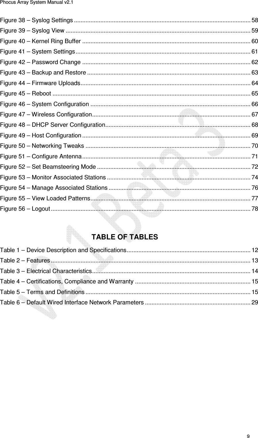 Phocus Array System Manual v2.1 9 Figure 38 – Syslog Settings ........................................................................................................... 58 Figure 39 – Syslog View ................................................................................................................ 59 Figure 40 – Kernel Ring Buffer ...................................................................................................... 60 Figure 41 – System Settings .......................................................................................................... 61 Figure 42 – Password Change ...................................................................................................... 62 Figure 43 – Backup and Restore ................................................................................................... 63 Figure 44 – Firmware Uploads ....................................................................................................... 64 Figure 45 – Reboot ........................................................................................................................ 65 Figure 46 – System Configuration ................................................................................................. 66 Figure 47 – Wireless Configuration ................................................................................................ 67 Figure 48 – DHCP Server Configuration........................................................................................ 68 Figure 49 – Host Configuration ...................................................................................................... 69 Figure 50 – Networking Tweaks .................................................................................................... 70 Figure 51 – Configure Antenna ...................................................................................................... 71 Figure 52 – Set Beamsteering Mode ............................................................................................. 72 Figure 53 – Monitor Associated Stations ....................................................................................... 74 Figure 54 – Manage Associated Stations ...................................................................................... 76 Figure 55 – View Loaded Patterns ................................................................................................. 77 Figure 56 – Logout ......................................................................................................................... 78 TABLE OF TABLES Table 1 – Device Description and Specifications ........................................................................... 12 Table 2 – Features ......................................................................................................................... 13 Table 3 – Electrical Characteristics ................................................................................................ 14 Table 4 – Certifications, Compliance and Warranty ...................................................................... 15 Table 5 – Terms and Definitions .................................................................................................... 15 Table 6 – Default Wired Interface Network Parameters ................................................................ 29
