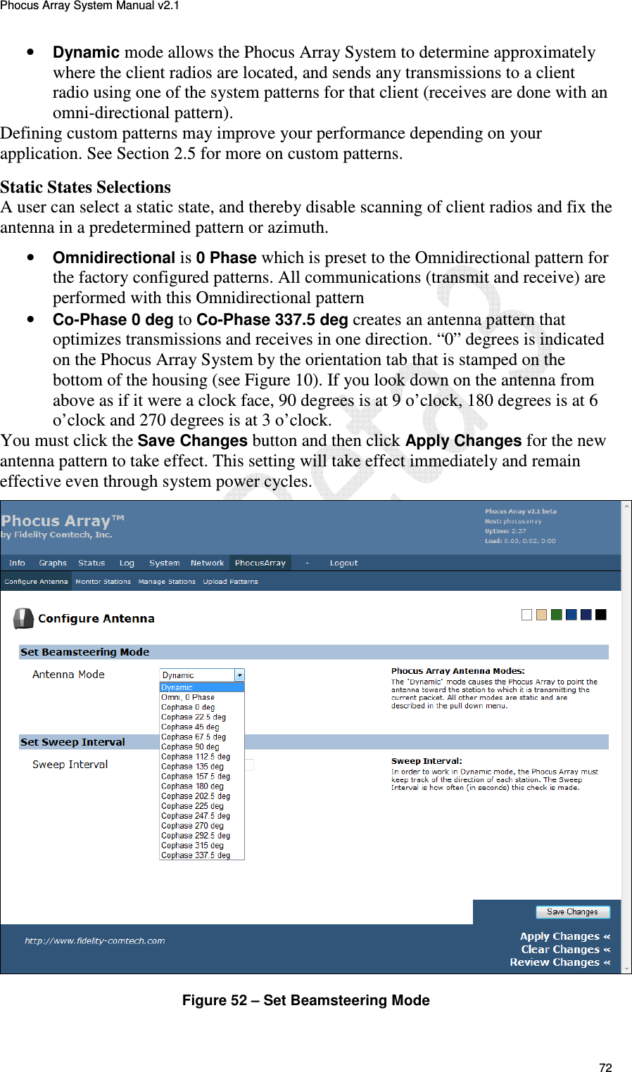 Phocus Array System Manual v2.1 72 &bull; Dynamic mode allows the Phocus Array System to determine approximately where the client radios are located, and sends any transmissions to a client radio using one of the system patterns for that client (receives are done with an omni-directional pattern). Defining custom patterns may improve your performance depending on your application. See Section 2.5 for more on custom patterns.  Static States Selections A user can select a static state, and thereby disable scanning of client radios and fix the antenna in a predetermined pattern or azimuth.  &bull; Omnidirectional is 0 Phase which is preset to the Omnidirectional pattern for the factory configured patterns. All communications (transmit and receive) are performed with this Omnidirectional pattern  &bull; Co-Phase 0 deg to Co-Phase 337.5 deg creates an antenna pattern that optimizes transmissions and receives in one direction. &ldquo;0&rdquo; degrees is indicated on the Phocus Array System by the orientation tab that is stamped on the bottom of the housing (see Figure 10). If you look down on the antenna from above as if it were a clock face, 90 degrees is at 9 o&rsquo;clock, 180 degrees is at 6 o&rsquo;clock and 270 degrees is at 3 o&rsquo;clock.  You must click the Save Changes button and then click Apply Changes for the new antenna pattern to take effect. This setting will take effect immediately and remain effective even through system power cycles.  Figure 52 &ndash; Set Beamsteering Mode 