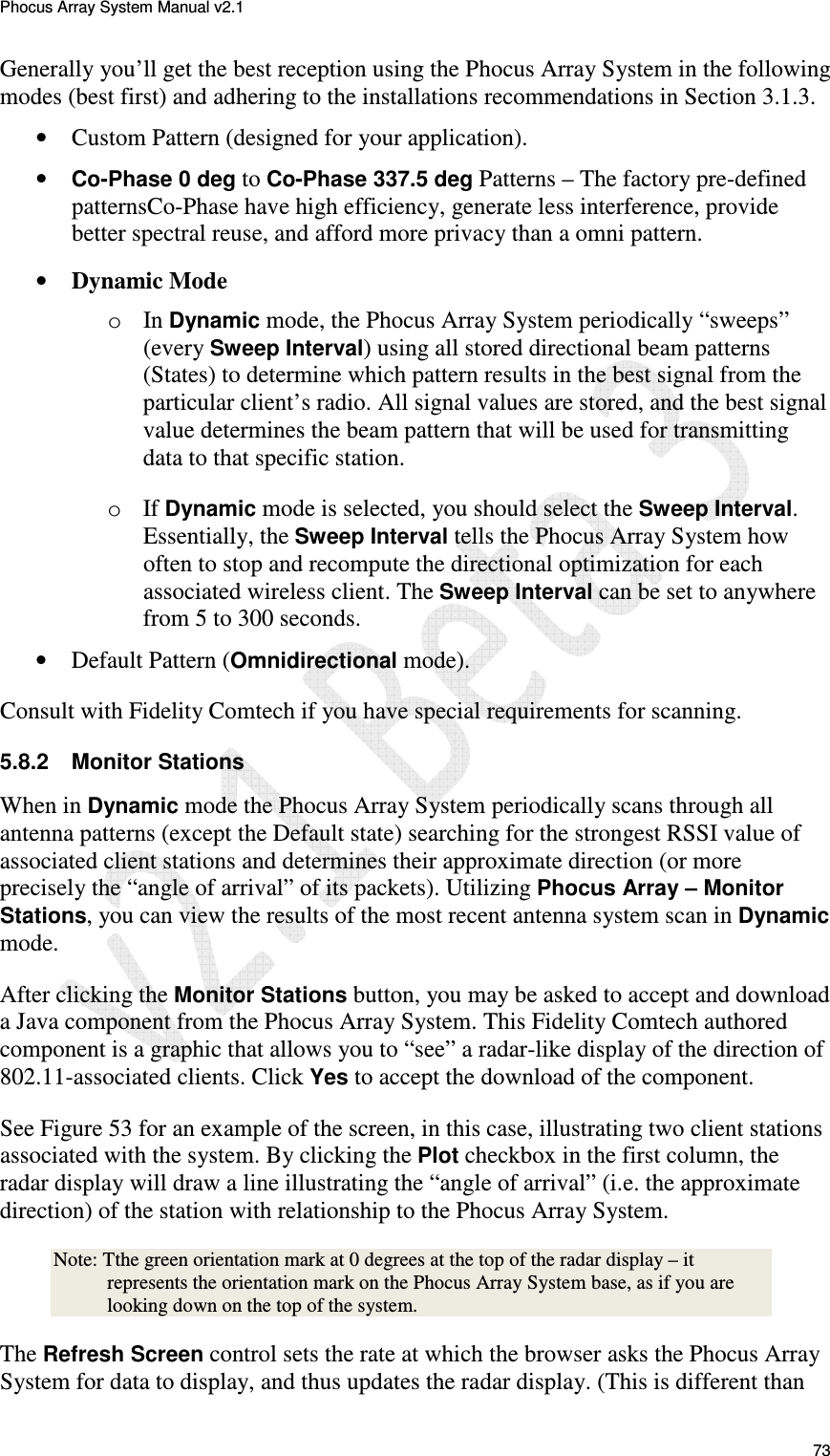 Phocus Array System Manual v2.1 73 Generally you&rsquo;ll get the best reception using the Phocus Array System in the following modes (best first) and adhering to the installations recommendations in Section 3.1.3. &bull; Custom Pattern (designed for your application). &bull; Co-Phase 0 deg to Co-Phase 337.5 deg Patterns &ndash; The factory pre-defined patternsCo-Phase have high efficiency, generate less interference, provide better spectral reuse, and afford more privacy than a omni pattern. &bull; Dynamic Mode o In Dynamic mode, the Phocus Array System periodically &ldquo;sweeps&rdquo; (every Sweep Interval) using all stored directional beam patterns (States) to determine which pattern results in the best signal from the particular client&rsquo;s radio. All signal values are stored, and the best signal value determines the beam pattern that will be used for transmitting data to that specific station. o If Dynamic mode is selected, you should select the Sweep Interval. Essentially, the Sweep Interval tells the Phocus Array System how often to stop and recompute the directional optimization for each associated wireless client. The Sweep Interval can be set to anywhere from 5 to 300 seconds.  &bull; Default Pattern (Omnidirectional mode). Consult with Fidelity Comtech if you have special requirements for scanning. 5.8.2  Monitor Stations When in Dynamic mode the Phocus Array System periodically scans through all antenna patterns (except the Default state) searching for the strongest RSSI value of associated client stations and determines their approximate direction (or more precisely the &ldquo;angle of arrival&rdquo; of its packets). Utilizing Phocus Array &ndash; Monitor Stations, you can view the results of the most recent antenna system scan in Dynamic mode.  After clicking the Monitor Stations button, you may be asked to accept and download a Java component from the Phocus Array System. This Fidelity Comtech authored component is a graphic that allows you to &ldquo;see&rdquo; a radar-like display of the direction of 802.11-associated clients. Click Yes to accept the download of the component. See Figure 53 for an example of the screen, in this case, illustrating two client stations associated with the system. By clicking the Plot checkbox in the first column, the radar display will draw a line illustrating the &ldquo;angle of arrival&rdquo; (i.e. the approximate direction) of the station with relationship to the Phocus Array System.  Note: Tthe green orientation mark at 0 degrees at the top of the radar display &ndash; it represents the orientation mark on the Phocus Array System base, as if you are looking down on the top of the system.  The Refresh Screen control sets the rate at which the browser asks the Phocus Array System for data to display, and thus updates the radar display. (This is different than 