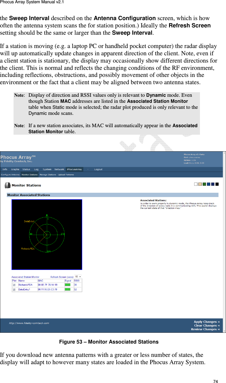 Phocus Array System Manual v2.1 74 the Sweep Interval described on the Antenna Configuration screen, which is how often the antenna system scans the for station position.) Ideally the Refresh Screen setting should be the same or larger than the Sweep Interval. If a station is moving (e.g. a laptop PC or handheld pocket computer) the radar display will up automatically update changes in apparent direction of the client. Note, even if a client station is stationary, the display may occasionally show different directions for the client. This is normal and reflects the changing conditions of the RF environment, including reflections, obstructions, and possibly movement of other objects in the environment or the fact that a client may be aligned between two antenna states.  Note:  Display of direction and RSSI values only is relevant to Dynamic mode. Even though Station MAC addresses are listed in the Associated Station Monitor table when Static mode is selected; the radar plot produced is only relevant to the Dynamic mode scans. Note:  If a new station associates, its MAC will automatically appear in the Associated Station Monitor table.    Figure 53 &ndash; Monitor Associated Stations If you download new antenna patterns with a greater or less number of states, the display will adapt to however many states are loaded in the Phocus Array System.  