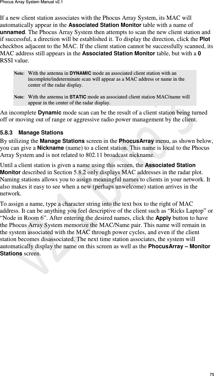 Phocus Array System Manual v2.1 75 If a new client station associates with the Phocus Array System, its MAC will automatically appear in the Associated Station Monitor table with a name of unnamed. The Phocus Array System then attempts to scan the new client station and if successful, a direction will be established it. To display the direction, click the Plot checkbox adjacent to the MAC. If the client station cannot be successfully scanned, its MAC address still appears in the Associated Station Monitor table, but with a 0 RSSI value.  Note:  With the antenna in DYNAMIC mode an associated client station with an incomplete/indeterminate scan will appear as a MAC address or name in the center of the radar display.  Note:  With the antenna in STATIC mode an associated client station MAC/name will appear in the center of the radar display.  An incomplete Dynamic mode scan can be the result of a client station being turned off or moving out of range or aggressive radio power management by the client.  5.8.3  Manage Stations By utilizing the Manage Stations screen in the PhocusArray menu, as shown below, you can give a Nickname (name) to a client station. This name is local to the Phocus Array System and is not related to 802.11 broadcast nickname.  Until a client station is given a name using this screen, the Associated Station Monitor described in Section 5.8.2 only displays MAC addresses in the radar plot. Naming stations allows you to assign meaningful names to clients in your network. It also makes it easy to see when a new (perhaps unwelcome) station arrives in the network.  To assign a name, type a character string into the text box to the right of MAC address. It can be anything you feel descriptive of the client such as &ldquo;Ricks Laptop&rdquo; or &ldquo;Node in Room 6&rdquo;. After entering the desired names, click the Apply button to have the Phocus Array System memorize the MAC/Name pair. This name will remain in the system associated with the MAC through power cycles, and even if the client station becomes disassociated. The next time station associates, the system will automatically display the name on this screen as well as the PhocusArray &ndash; Monitor Stations screen.  