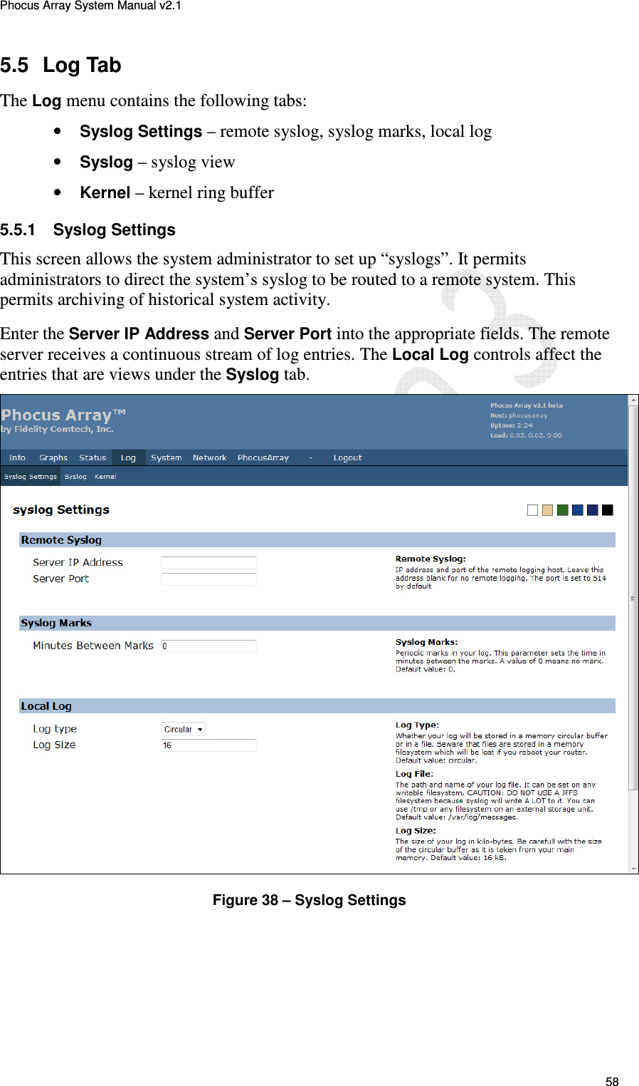 Phocus Array System Manual v2.1 58 5.5  Log Tab The Log menu contains the following tabs: &bull; Syslog Settings &ndash; remote syslog, syslog marks, local log &bull; Syslog &ndash; syslog view &bull; Kernel &ndash; kernel ring buffer 5.5.1  Syslog Settings This screen allows the system administrator to set up &ldquo;syslogs&rdquo;. It permits administrators to direct the system&rsquo;s syslog to be routed to a remote system. This permits archiving of historical system activity. Enter the Server IP Address and Server Port into the appropriate fields. The remote server receives a continuous stream of log entries. The Local Log controls affect the entries that are views under the Syslog tab.  Figure 38 &ndash; Syslog Settings 