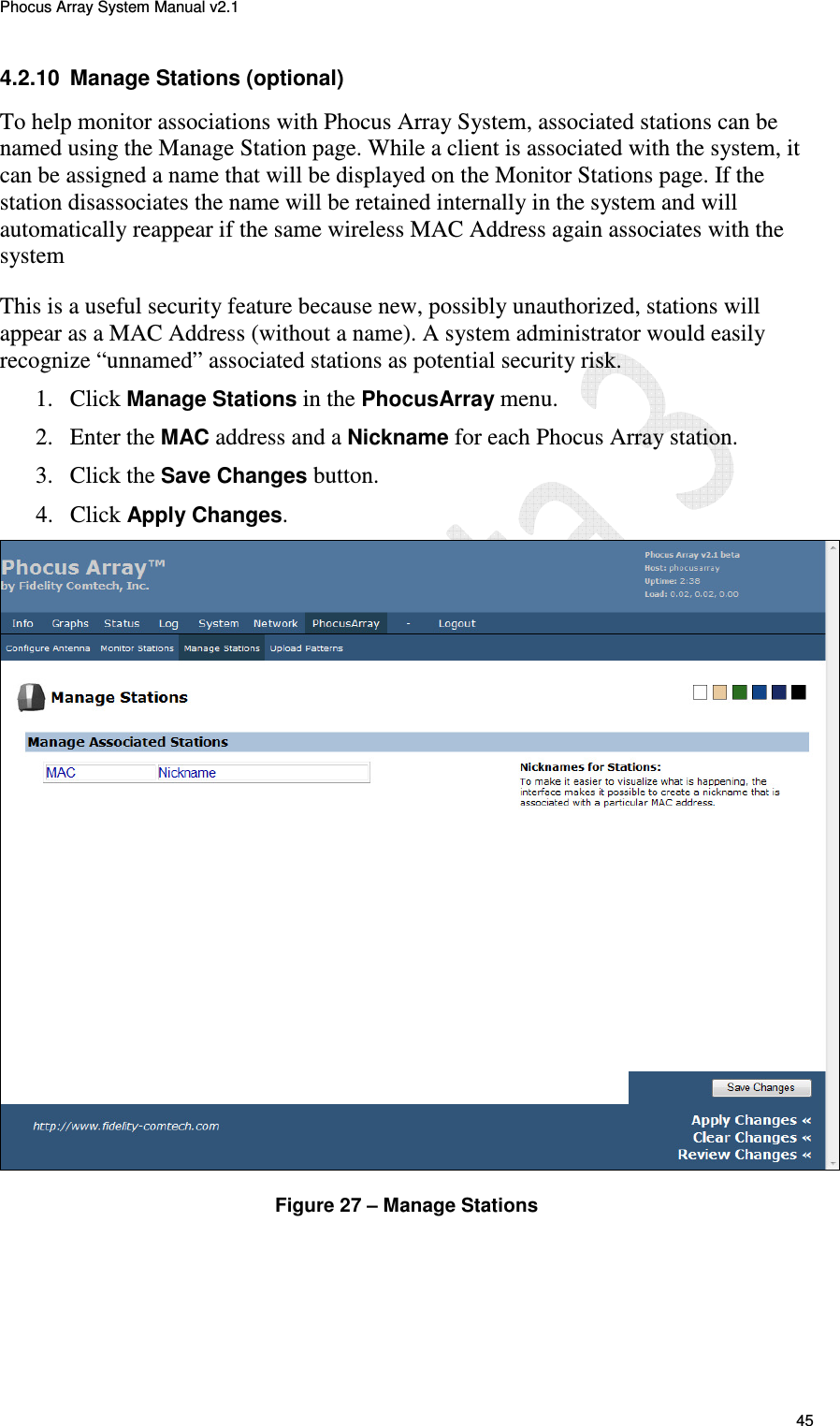 Phocus Array System Manual v2.1 45 4.2.10  Manage Stations (optional) To help monitor associations with Phocus Array System, associated stations can be named using the Manage Station page. While a client is associated with the system, it can be assigned a name that will be displayed on the Monitor Stations page. If the station disassociates the name will be retained internally in the system and will automatically reappear if the same wireless MAC Address again associates with the system  This is a useful security feature because new, possibly unauthorized, stations will appear as a MAC Address (without a name). A system administrator would easily recognize &ldquo;unnamed&rdquo; associated stations as potential security risk. 1. Click Manage Stations in the PhocusArray menu. 2. Enter the MAC address and a Nickname for each Phocus Array station. 3. Click the Save Changes button. 4. Click Apply Changes.  Figure 27 &ndash; Manage Stations 
