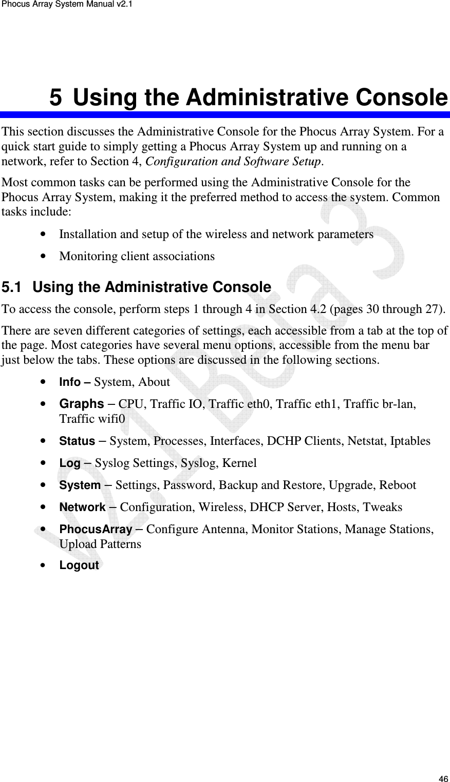 Phocus Array System Manual v2.1 46 5  Using the Administrative Console This section discusses the Administrative Console for the Phocus Array System. For a quick start guide to simply getting a Phocus Array System up and running on a network, refer to Section 4, Configuration and Software Setup. Most common tasks can be performed using the Administrative Console for the Phocus Array System, making it the preferred method to access the system. Common tasks include: &bull; Installation and setup of the wireless and network parameters &bull; Monitoring client associations 5.1  Using the Administrative Console To access the console, perform steps 1 through 4 in Section 4.2 (pages 30 through 27). There are seven different categories of settings, each accessible from a tab at the top of the page. Most categories have several menu options, accessible from the menu bar just below the tabs. These options are discussed in the following sections. &bull; Info &ndash; System, About &bull; Graphs &ndash; CPU, Traffic IO, Traffic eth0, Traffic eth1, Traffic br-lan, Traffic wifi0 &bull; Status &ndash; System, Processes, Interfaces, DCHP Clients, Netstat, Iptables &bull; Log &ndash; Syslog Settings, Syslog, Kernel &bull; System &ndash; Settings, Password, Backup and Restore, Upgrade, Reboot &bull; Network &ndash; Configuration, Wireless, DHCP Server, Hosts, Tweaks &bull; PhocusArray &ndash; Configure Antenna, Monitor Stations, Manage Stations, Upload Patterns &bull; Logout 